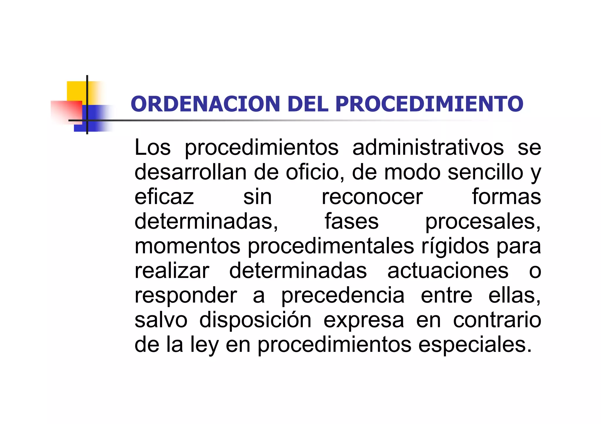 ORDENACION DEL PROCEDIMIENTO

Los procedimientos administrativos se
desarrollan de oficio, de modo sencillo y
eficaz     sin     reconocer     formas
determinadas,       fases    procesales,
momentos procedimentales rígidos para
realizar determinadas actuaciones o
responder a precedencia entre ellas,
salvo disposición expresa en contrario
de la ley en procedimientos especiales.
 