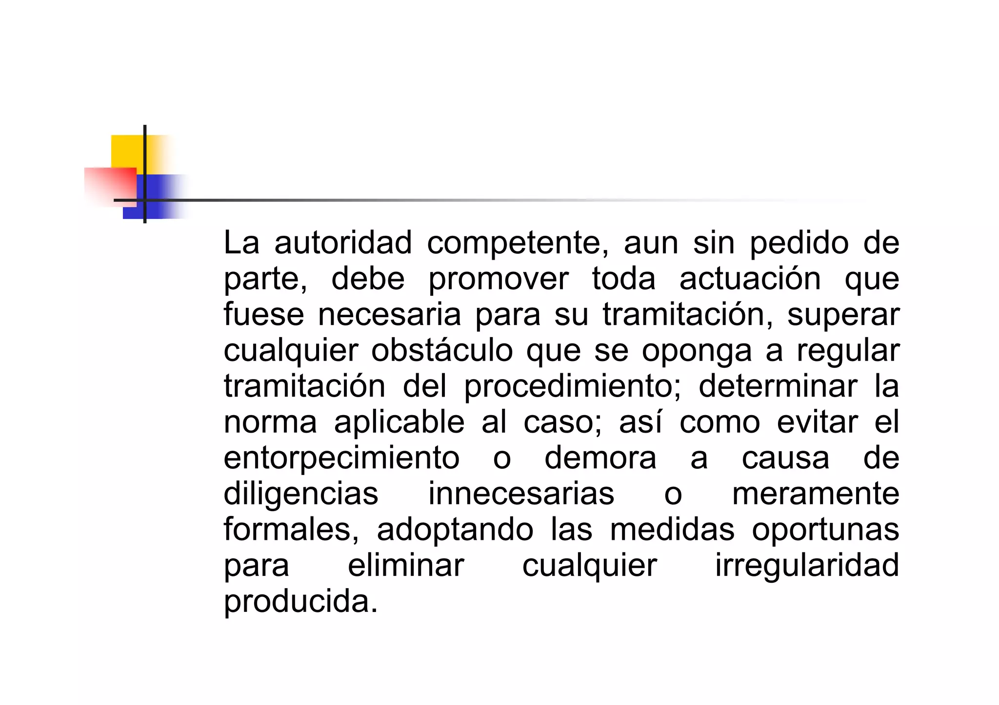 La autoridad competente, aun sin pedido de
parte, debe promover toda actuación que
fuese necesaria para su tramitación, superar
cualquier obstáculo que se oponga a regular
tramitación del procedimiento; determinar la
norma aplicable al caso; así como evitar el
entorpecimiento o demora a causa de
diligencias innecesarias o meramente
formales, adoptando las medidas oportunas
para     eliminar   cualquier   irregularidad
producida.
 