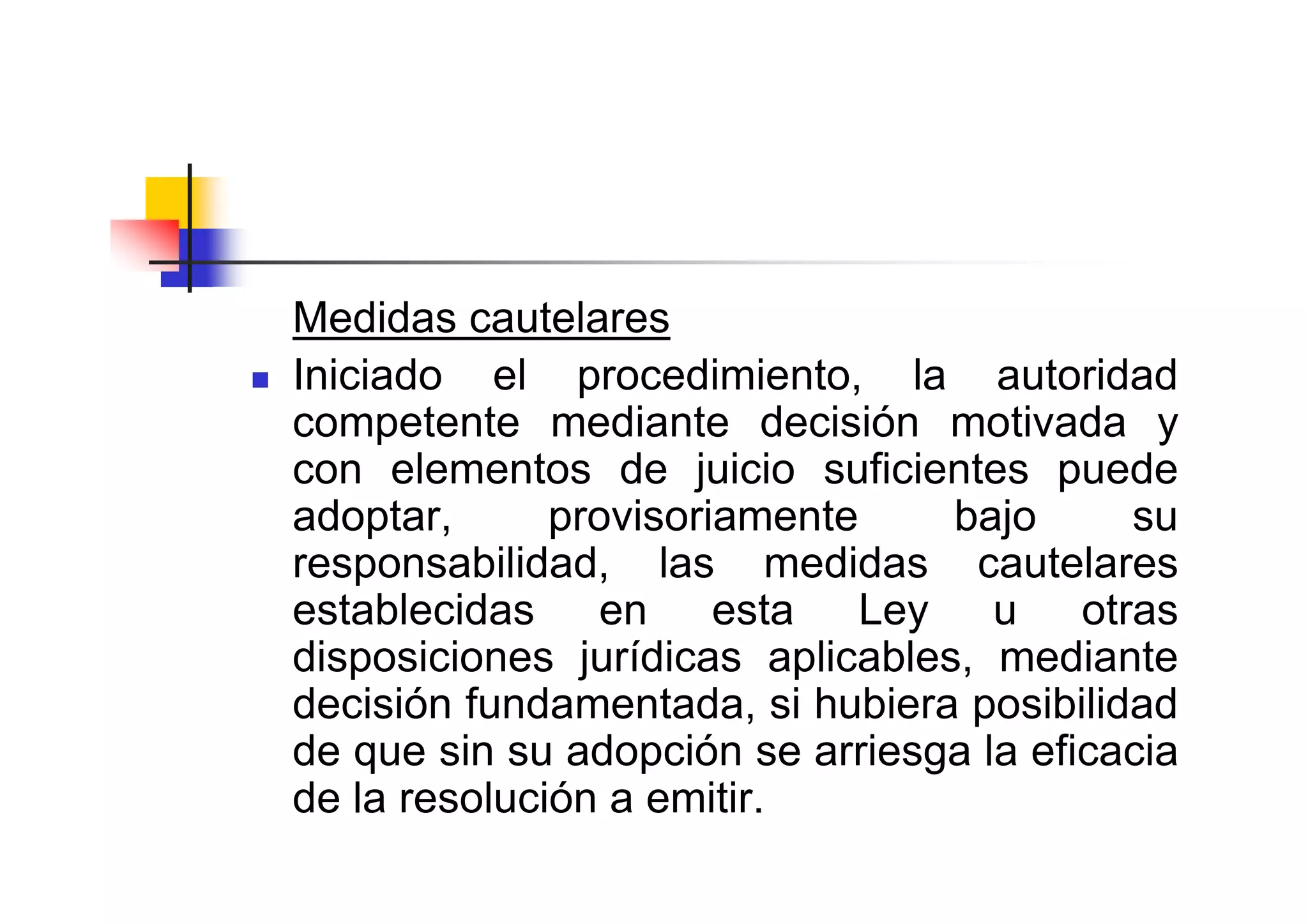 Medidas cautelares
Iniciado el procedimiento, la autoridad
competente mediante decisión motivada y
con elementos de juicio suficientes puede
adoptar,      provisoriamente     bajo     su
responsabilidad, las medidas cautelares
establecidas en esta Ley u otras
disposiciones jurídicas aplicables, mediante
decisión fundamentada, si hubiera posibilidad
de que sin su adopción se arriesga la eficacia
de la resolución a emitir.
 