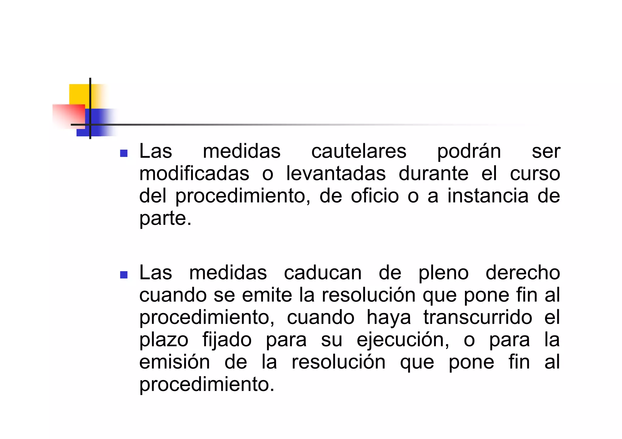 Las medidas cautelares podrán ser
modificadas o levantadas durante el curso
del procedimiento, de oficio o a instancia de
parte.

Las medidas caducan de pleno derecho
cuando se emite la resolución que pone fin al
procedimiento, cuando haya transcurrido el
plazo fijado para su ejecución, o para la
emisión de la resolución que pone fin al
procedimiento.
 
