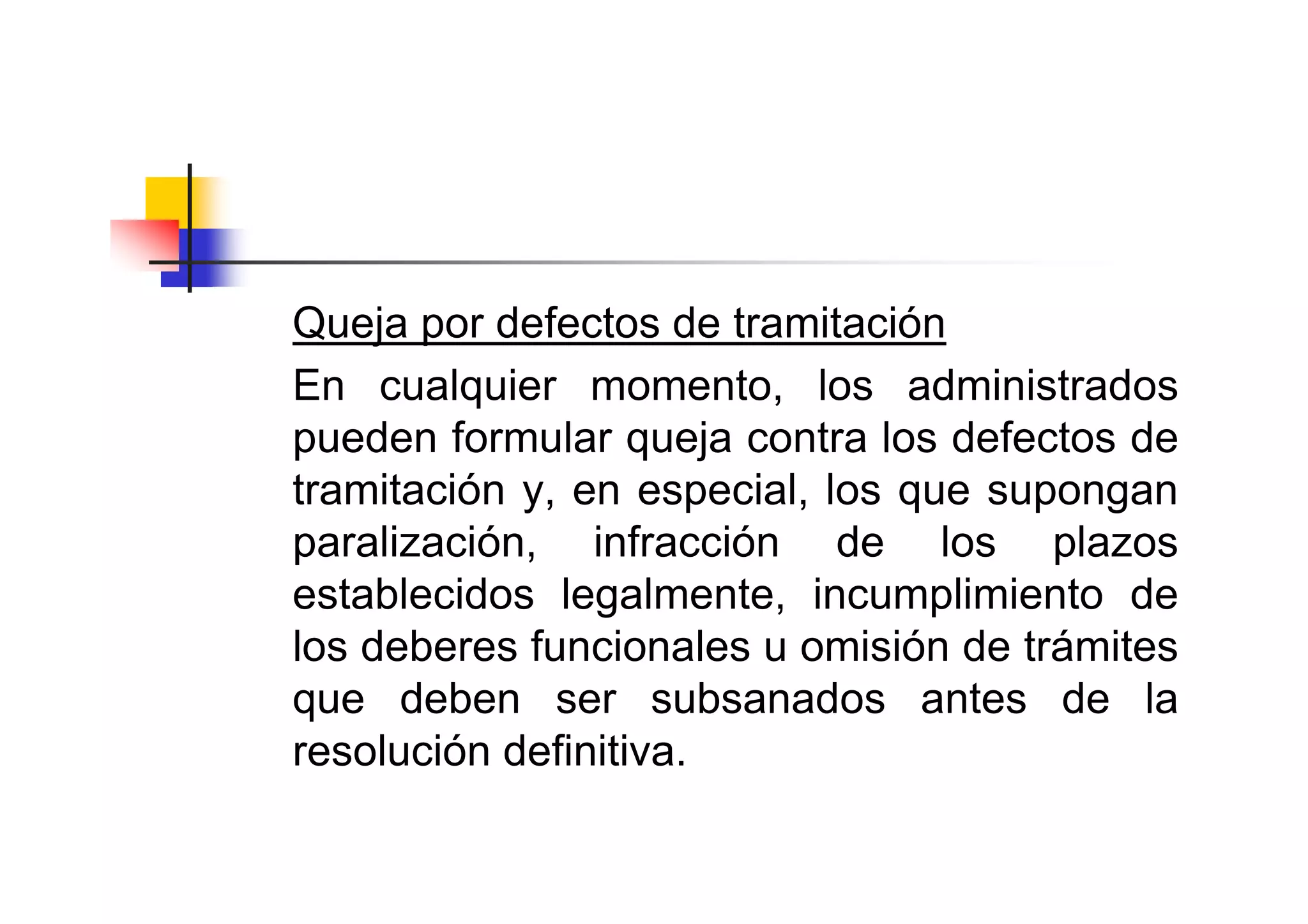 Queja por defectos de tramitación
En cualquier momento, los administrados
pueden formular queja contra los defectos de
tramitación y, en especial, los que supongan
paralización, infracción de los plazos
establecidos legalmente, incumplimiento de
los deberes funcionales u omisión de trámites
que deben ser subsanados antes de la
resolución definitiva.
 
