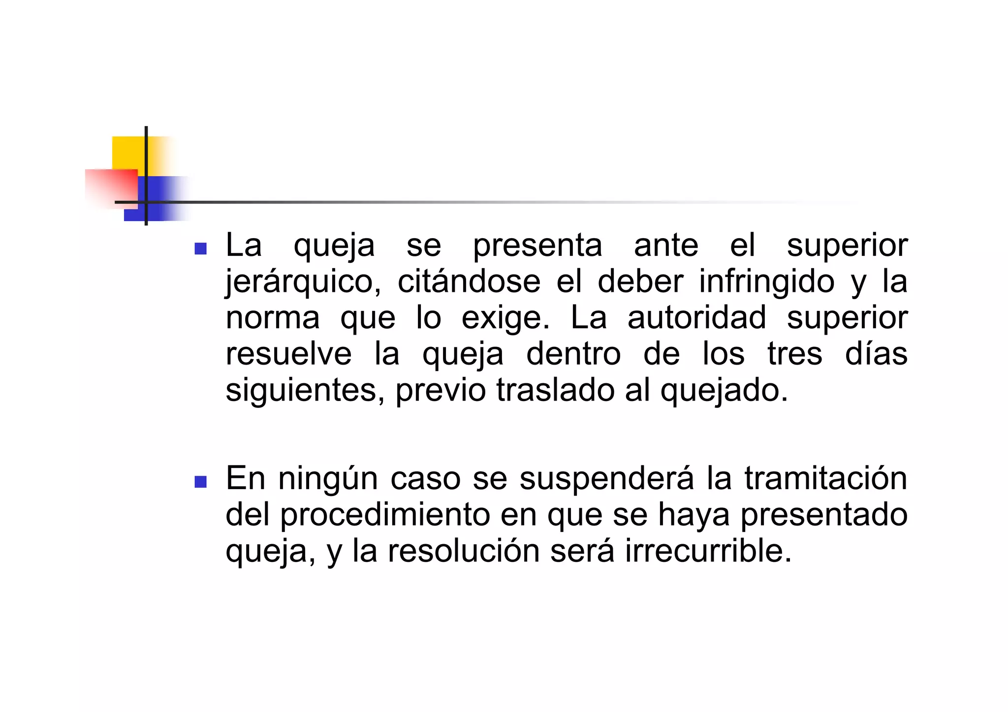 La queja se presenta ante el superior
jerárquico, citándose el deber infringido y la
norma que lo exige. La autoridad superior
resuelve la queja dentro de los tres días
siguientes, previo traslado al quejado.

En ningún caso se suspenderá la tramitación
del procedimiento en que se haya presentado
queja, y la resolución será irrecurrible.
 