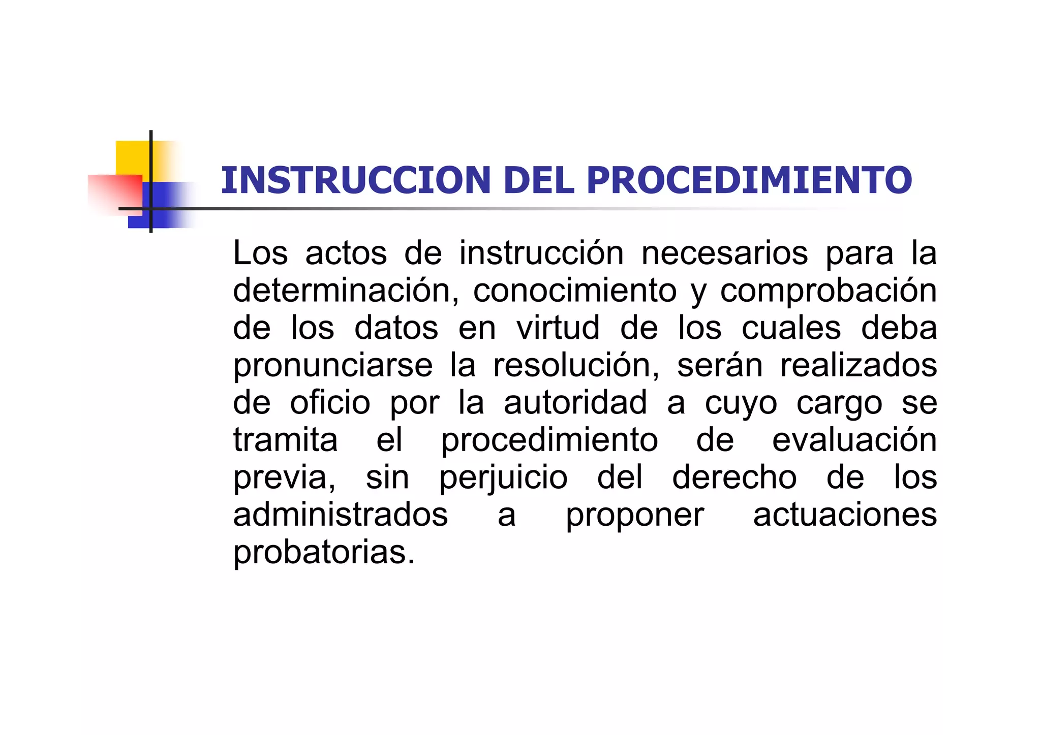 INSTRUCCION DEL PROCEDIMIENTO
Los actos de instrucción necesarios para la
determinación, conocimiento y comprobación
de los datos en virtud de los cuales deba
pronunciarse la resolución, serán realizados
de oficio por la autoridad a cuyo cargo se
tramita el procedimiento de evaluación
previa, sin perjuicio del derecho de los
administrados a proponer actuaciones
probatorias.
 