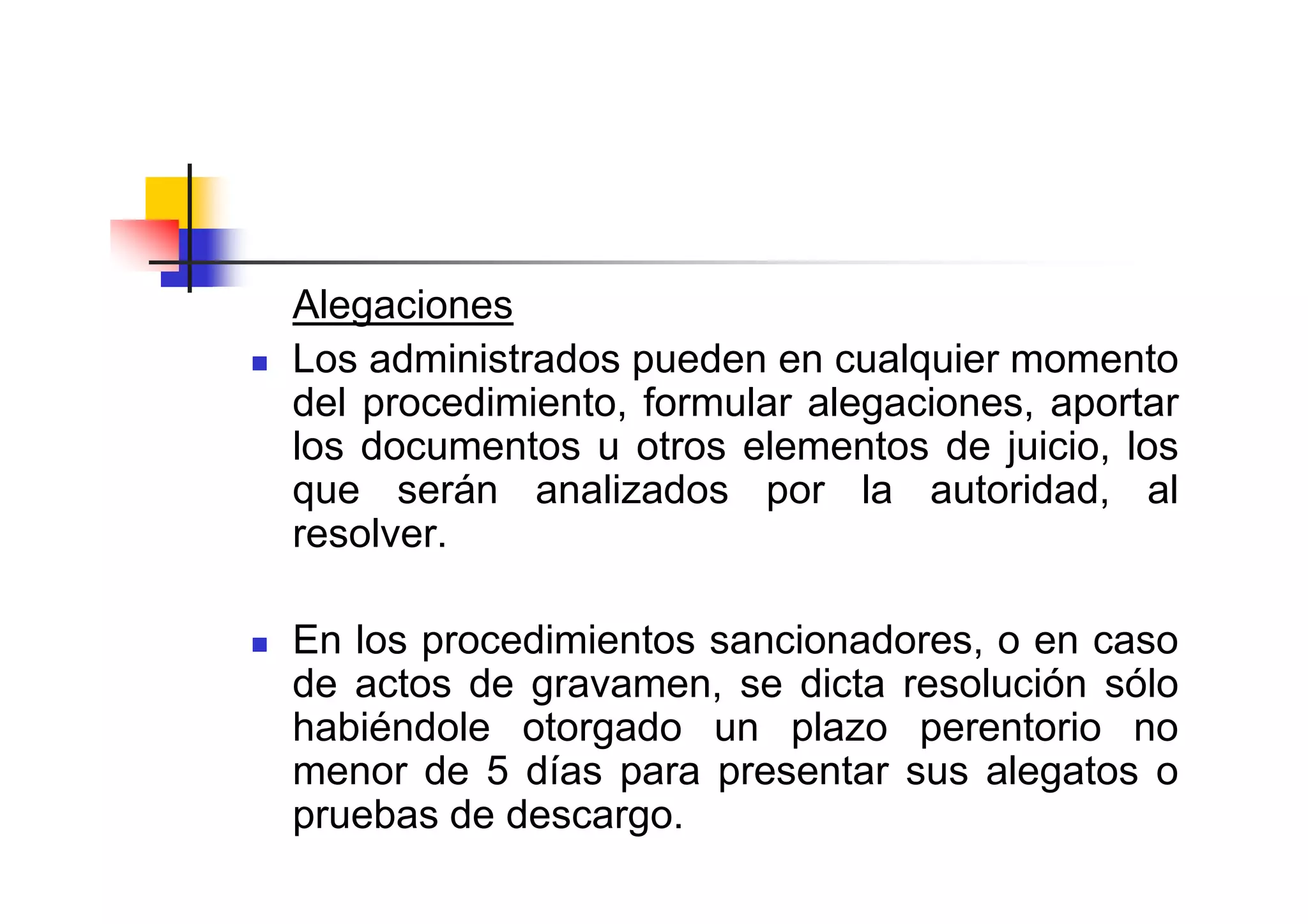 Alegaciones
Los administrados pueden en cualquier momento
del procedimiento, formular alegaciones, aportar
los documentos u otros elementos de juicio, los
que serán analizados por la autoridad, al
resolver.

En los procedimientos sancionadores, o en caso
de actos de gravamen, se dicta resolución sólo
habiéndole otorgado un plazo perentorio no
menor de 5 días para presentar sus alegatos o
pruebas de descargo.
 