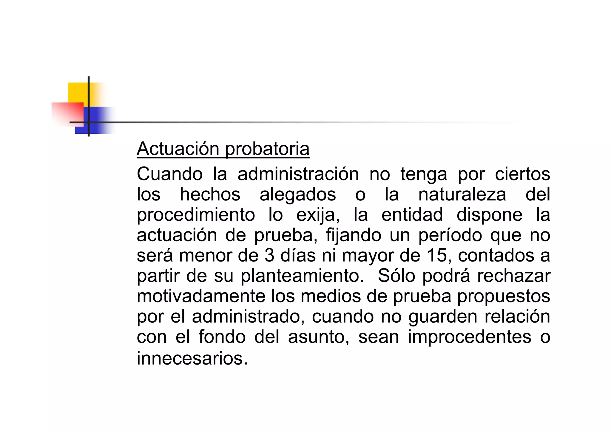 Actuación probatoria
Cuando la administración no tenga por ciertos
los hechos alegados o la naturaleza del
procedimiento lo exija, la entidad dispone la
actuación de prueba, fijando un período que no
será menor de 3 días ni mayor de 15, contados a
partir de su planteamiento. Sólo podrá rechazar
motivadamente los medios de prueba propuestos
por el administrado, cuando no guarden relación
con el fondo del asunto, sean improcedentes o
innecesarios.
 