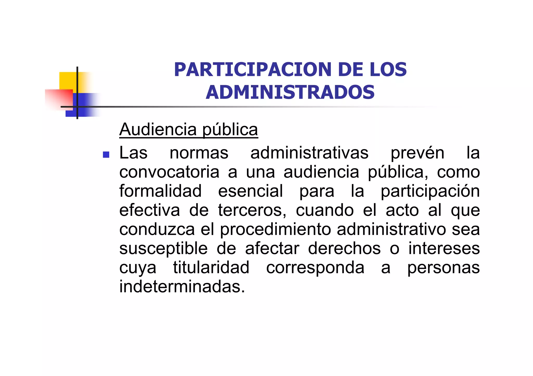 PARTICIPACION DE LOS
        ADMINISTRADOS
Audiencia pública
Las normas administrativas prevén la
convocatoria a una audiencia pública, como
formalidad esencial para la participación
efectiva de terceros, cuando el acto al que
conduzca el procedimiento administrativo sea
susceptible de afectar derechos o intereses
cuya titularidad corresponda a personas
indeterminadas.
 