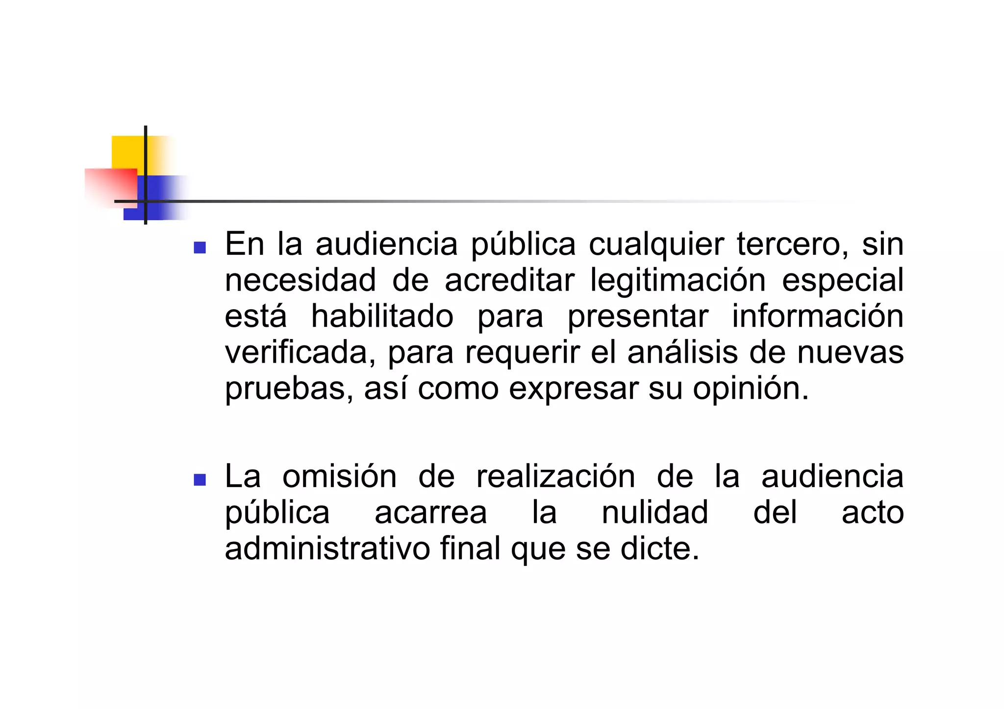 En la audiencia pública cualquier tercero, sin
necesidad de acreditar legitimación especial
está habilitado para presentar información
verificada, para requerir el análisis de nuevas
pruebas, así como expresar su opinión.

La omisión de realización de la audiencia
pública acarrea la nulidad del acto
administrativo final que se dicte.
 