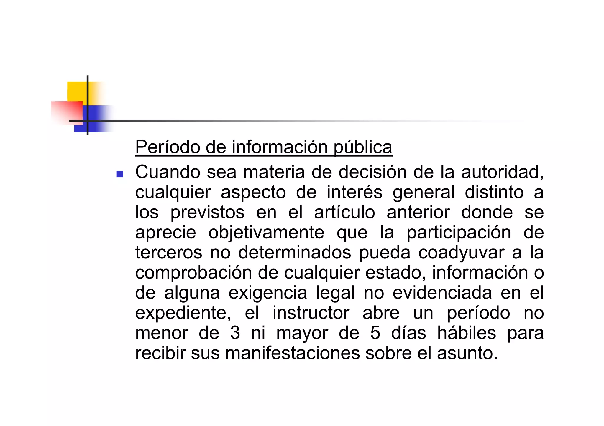 Período de información pública
Cuando sea materia de decisión de la autoridad,
cualquier aspecto de interés general distinto a
los previstos en el artículo anterior donde se
aprecie objetivamente que la participación de
terceros no determinados pueda coadyuvar a la
comprobación de cualquier estado, información o
de alguna exigencia legal no evidenciada en el
expediente, el instructor abre un período no
menor de 3 ni mayor de 5 días hábiles para
recibir sus manifestaciones sobre el asunto.
 