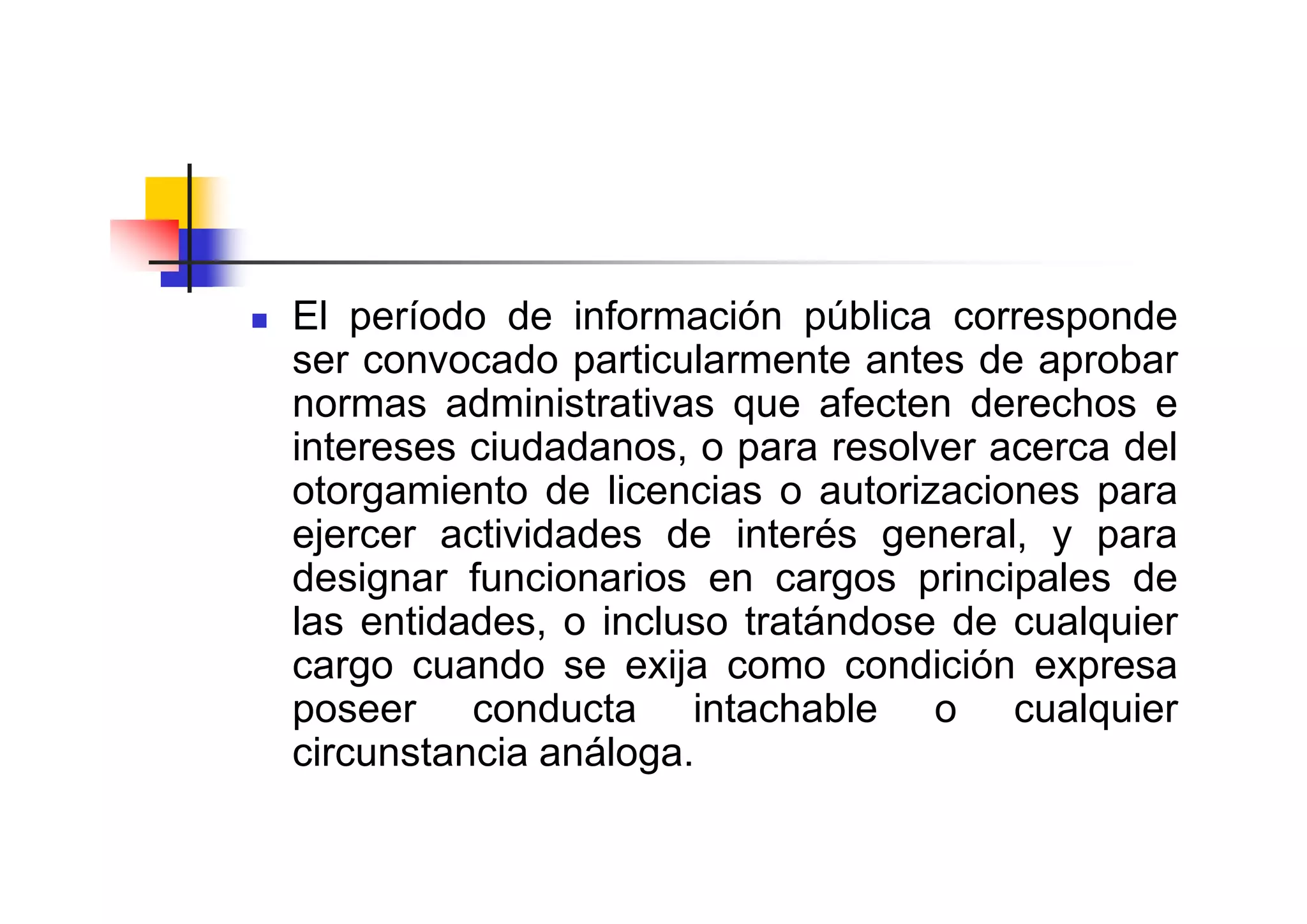 El período de información pública corresponde
ser convocado particularmente antes de aprobar
normas administrativas que afecten derechos e
intereses ciudadanos, o para resolver acerca del
otorgamiento de licencias o autorizaciones para
ejercer actividades de interés general, y para
designar funcionarios en cargos principales de
las entidades, o incluso tratándose de cualquier
cargo cuando se exija como condición expresa
poseer conducta intachable o cualquier
circunstancia análoga.
 
