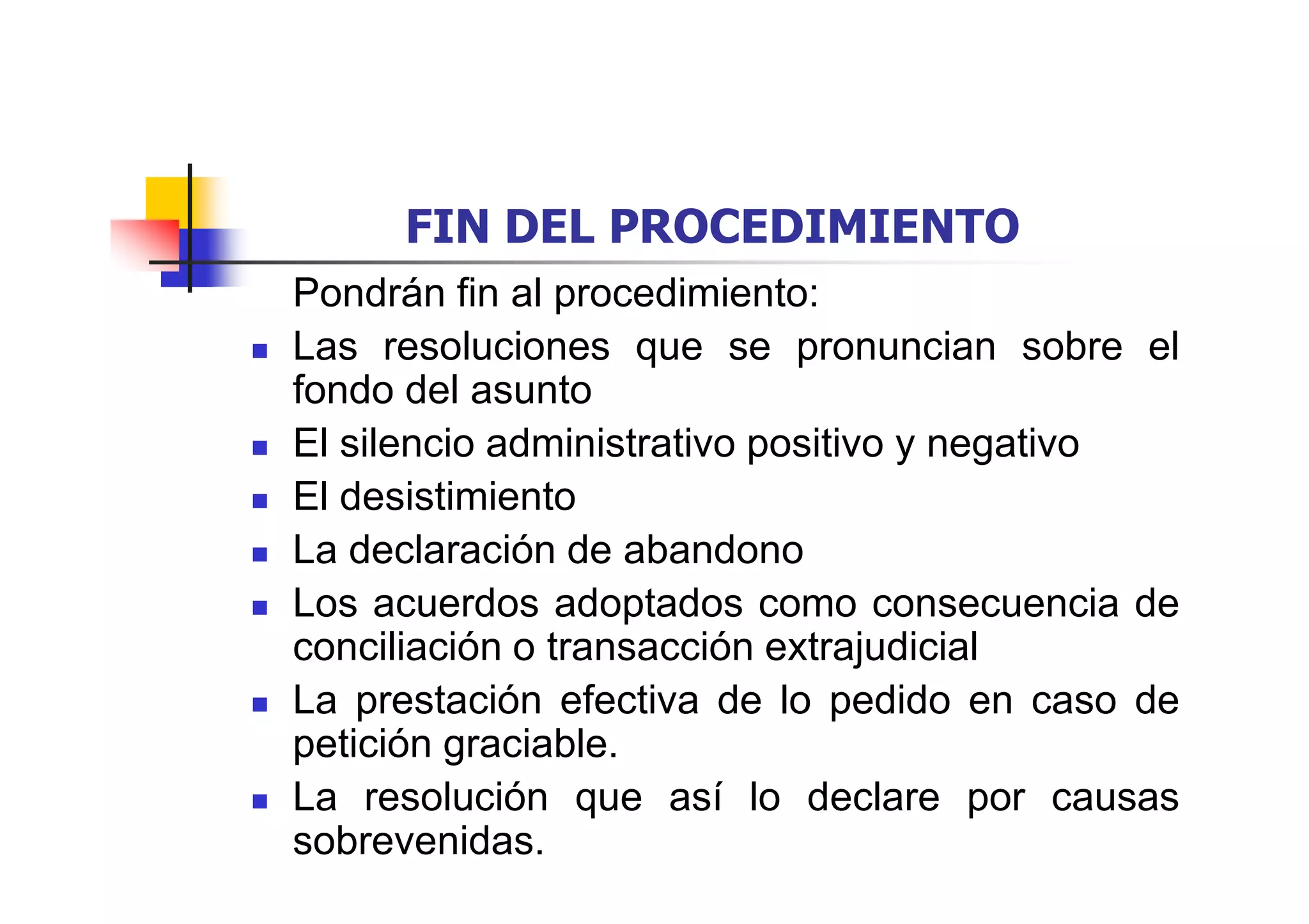 FIN DEL PROCEDIMIENTO
Pondrán fin al procedimiento:
Las resoluciones que se pronuncian sobre el
fondo del asunto
El silencio administrativo positivo y negativo
El desistimiento
La declaración de abandono
Los acuerdos adoptados como consecuencia de
conciliación o transacción extrajudicial
La prestación efectiva de lo pedido en caso de
petición graciable.
La resolución que así lo declare por causas
sobrevenidas.
 
