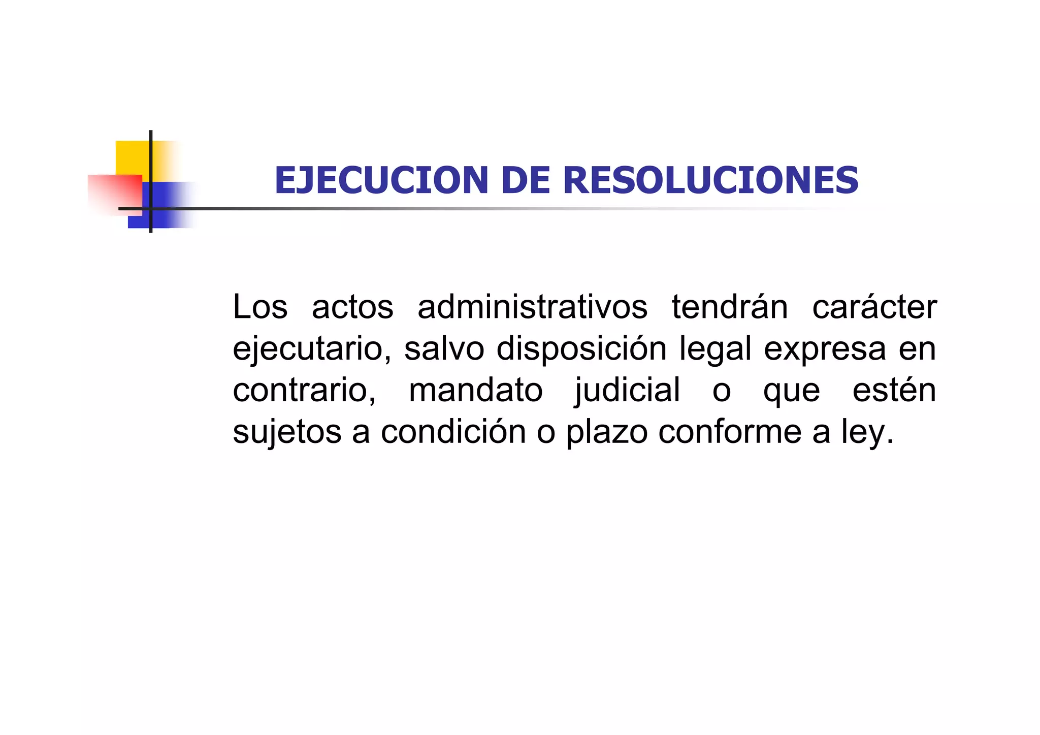 EJECUCION DE RESOLUCIONES


Los actos administrativos tendrán carácter
ejecutario, salvo disposición legal expresa en
contrario, mandato judicial o que estén
sujetos a condición o plazo conforme a ley.
 