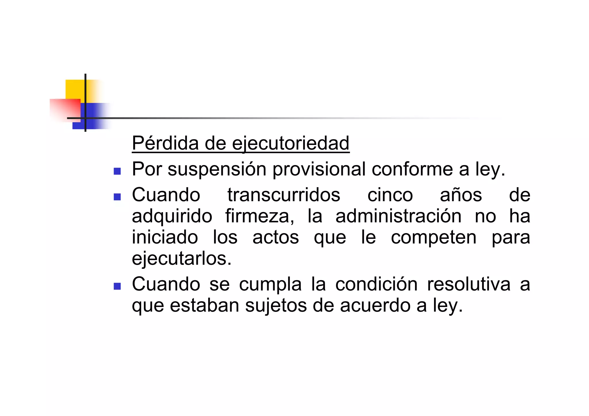 Pérdida de ejecutoriedad
Por suspensión provisional conforme a ley.
Cuando transcurridos cinco años de
adquirido firmeza, la administración no ha
iniciado los actos que le competen para
ejecutarlos.
Cuando se cumpla la condición resolutiva a
que estaban sujetos de acuerdo a ley.
 