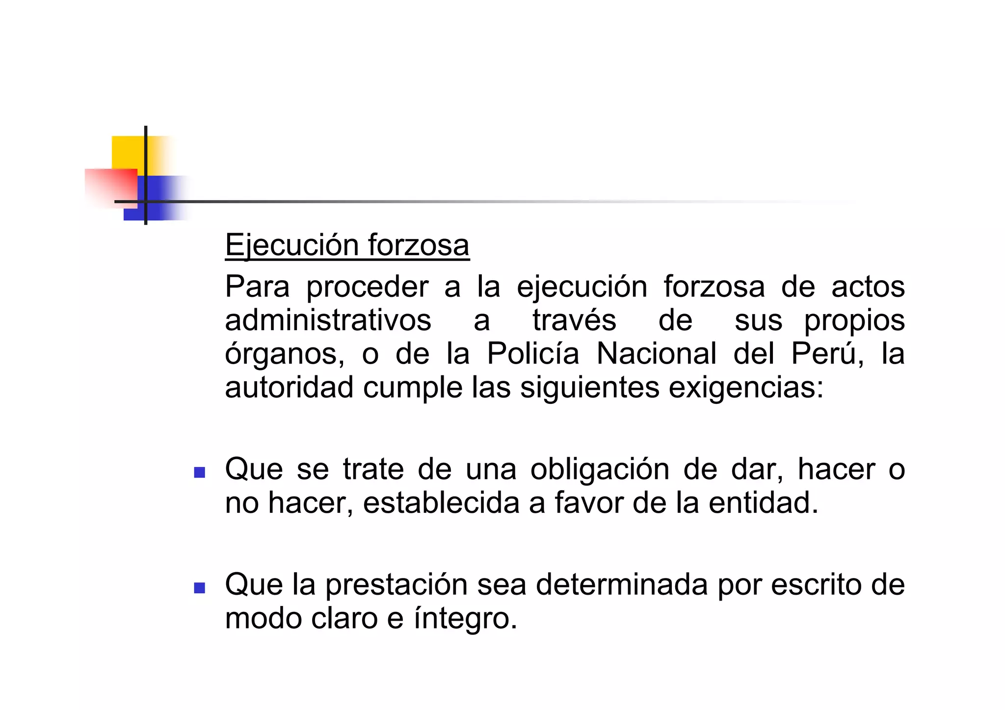 Ejecución forzosa
Para proceder a la ejecución forzosa de actos
administrativos a través de sus propios
órganos, o de la Policía Nacional del Perú, la
autoridad cumple las siguientes exigencias:

Que se trate de una obligación de dar, hacer o
no hacer, establecida a favor de la entidad.

Que la prestación sea determinada por escrito de
modo claro e íntegro.
 