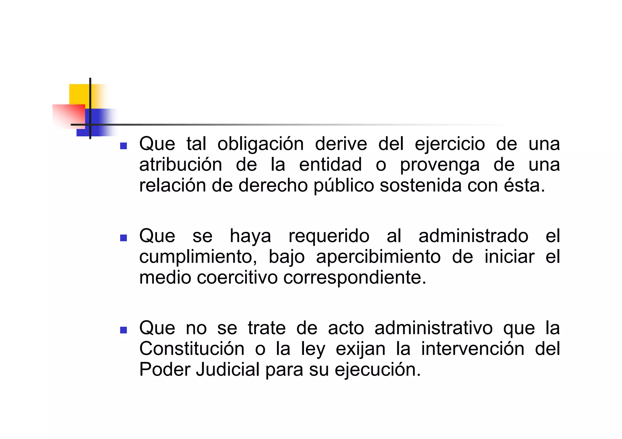 Que tal obligación derive del ejercicio de una
atribución de la entidad o provenga de una
relación de derecho público sostenida con ésta.

Que se haya requerido al administrado el
cumplimiento, bajo apercibimiento de iniciar el
medio coercitivo correspondiente.

Que no se trate de acto administrativo que la
Constitución o la ley exijan la intervención del
Poder Judicial para su ejecución.
 