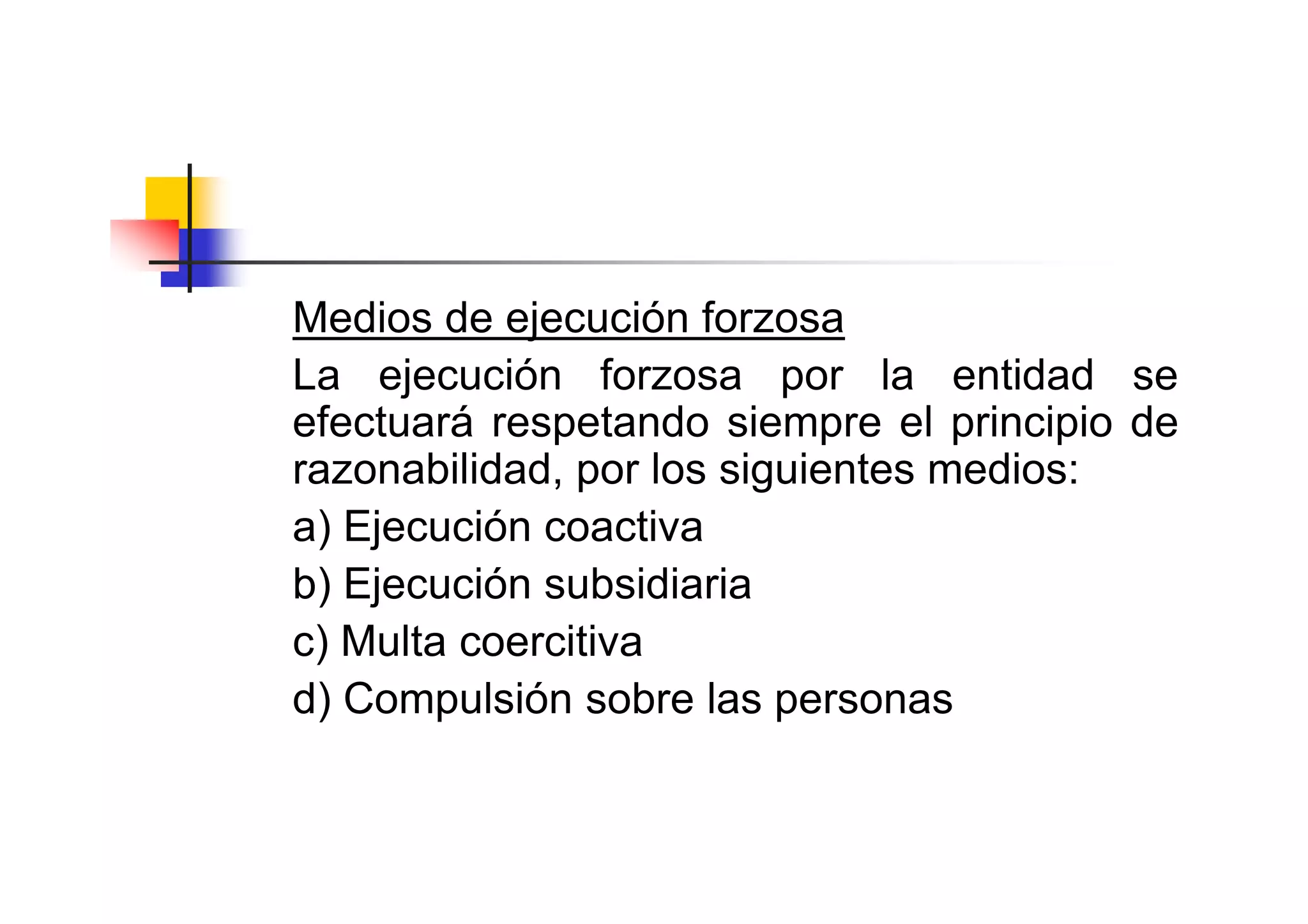 Medios de ejecución forzosa
La ejecución forzosa por la entidad se
efectuará respetando siempre el principio de
razonabilidad, por los siguientes medios:
a) Ejecución coactiva
b) Ejecución subsidiaria
c) Multa coercitiva
d) Compulsión sobre las personas
 