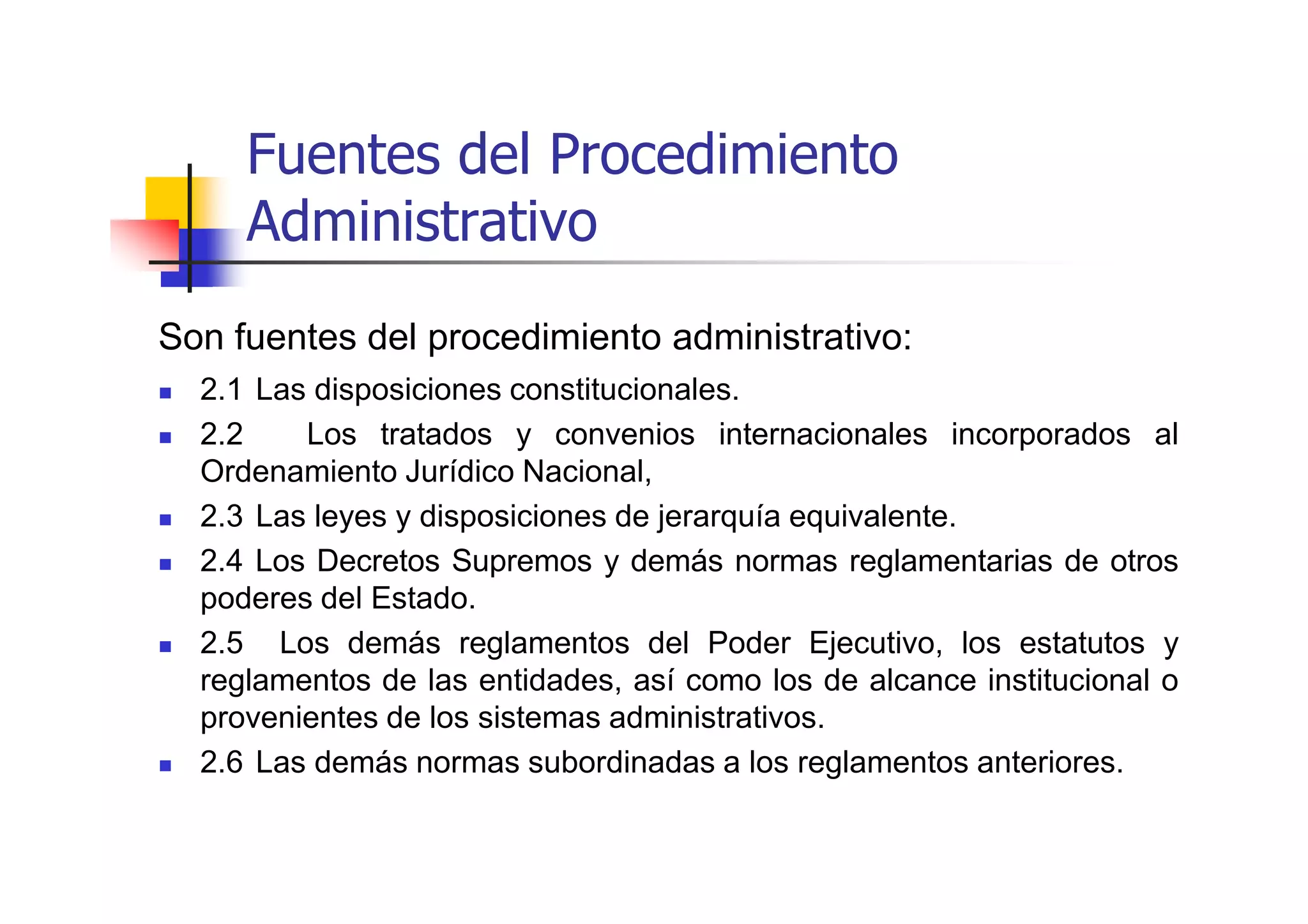 Fuentes del Procedimiento
     Administrativo
Son fuentes del procedimiento administrativo:
  2.1 Las disposiciones constitucionales.
  2.2    Los tratados y convenios internacionales incorporados al
  Ordenamiento Jurídico Nacional,
  2.3 Las leyes y disposiciones de jerarquía equivalente.
  2.4 Los Decretos Supremos y demás normas reglamentarias de otros
  poderes del Estado.
  2.5 Los demás reglamentos del Poder Ejecutivo, los estatutos y
  reglamentos de las entidades, así como los de alcance institucional o
  provenientes de los sistemas administrativos.
  2.6 Las demás normas subordinadas a los reglamentos anteriores.
 