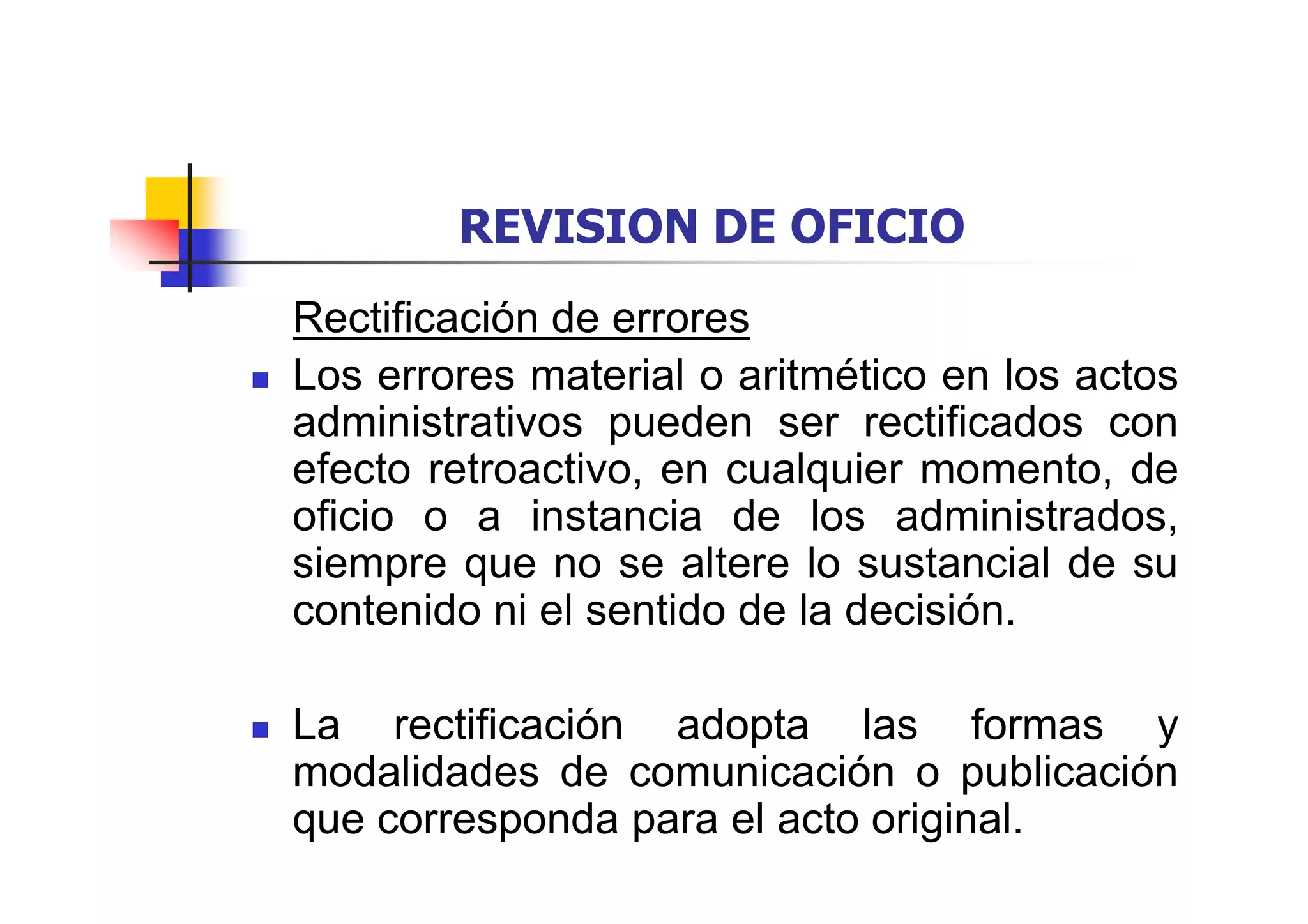 REVISION DE OFICIO
Rectificación de errores
Los errores material o aritmético en los actos
administrativos pueden ser rectificados con
efecto retroactivo, en cualquier momento, de
oficio o a instancia de los administrados,
siempre que no se altere lo sustancial de su
contenido ni el sentido de la decisión.

La rectificación adopta las formas y
modalidades de comunicación o publicación
que corresponda para el acto original.
 