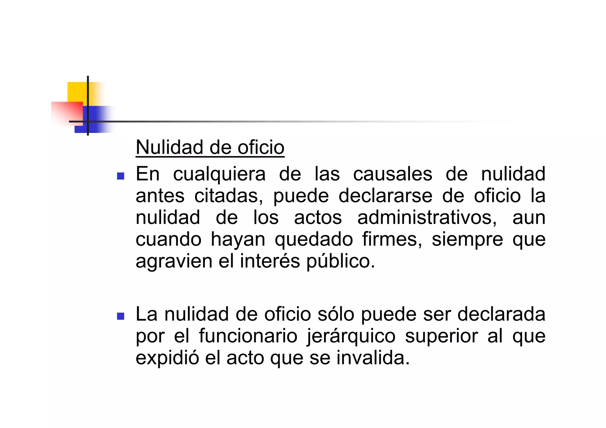Nulidad de oficio
En cualquiera de las causales de nulidad
antes citadas, puede declararse de oficio la
nulidad de los actos administrativos, aun
cuando hayan quedado firmes, siempre que
agravien el interés público.

La nulidad de oficio sólo puede ser declarada
por el funcionario jerárquico superior al que
expidió el acto que se invalida.
 