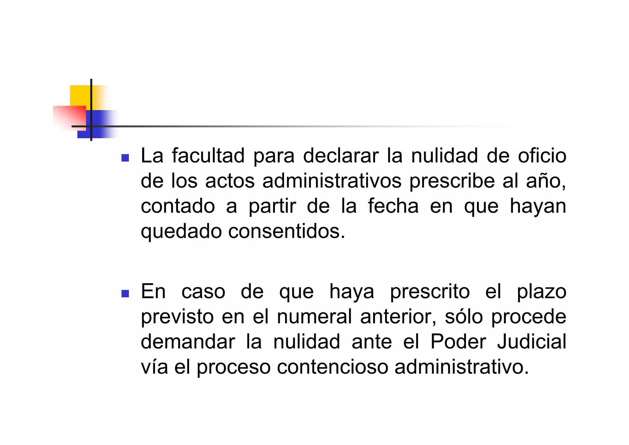 La facultad para declarar la nulidad de oficio
de los actos administrativos prescribe al año,
contado a partir de la fecha en que hayan
quedado consentidos.

En caso de que haya prescrito el plazo
previsto en el numeral anterior, sólo procede
demandar la nulidad ante el Poder Judicial
vía el proceso contencioso administrativo.
 