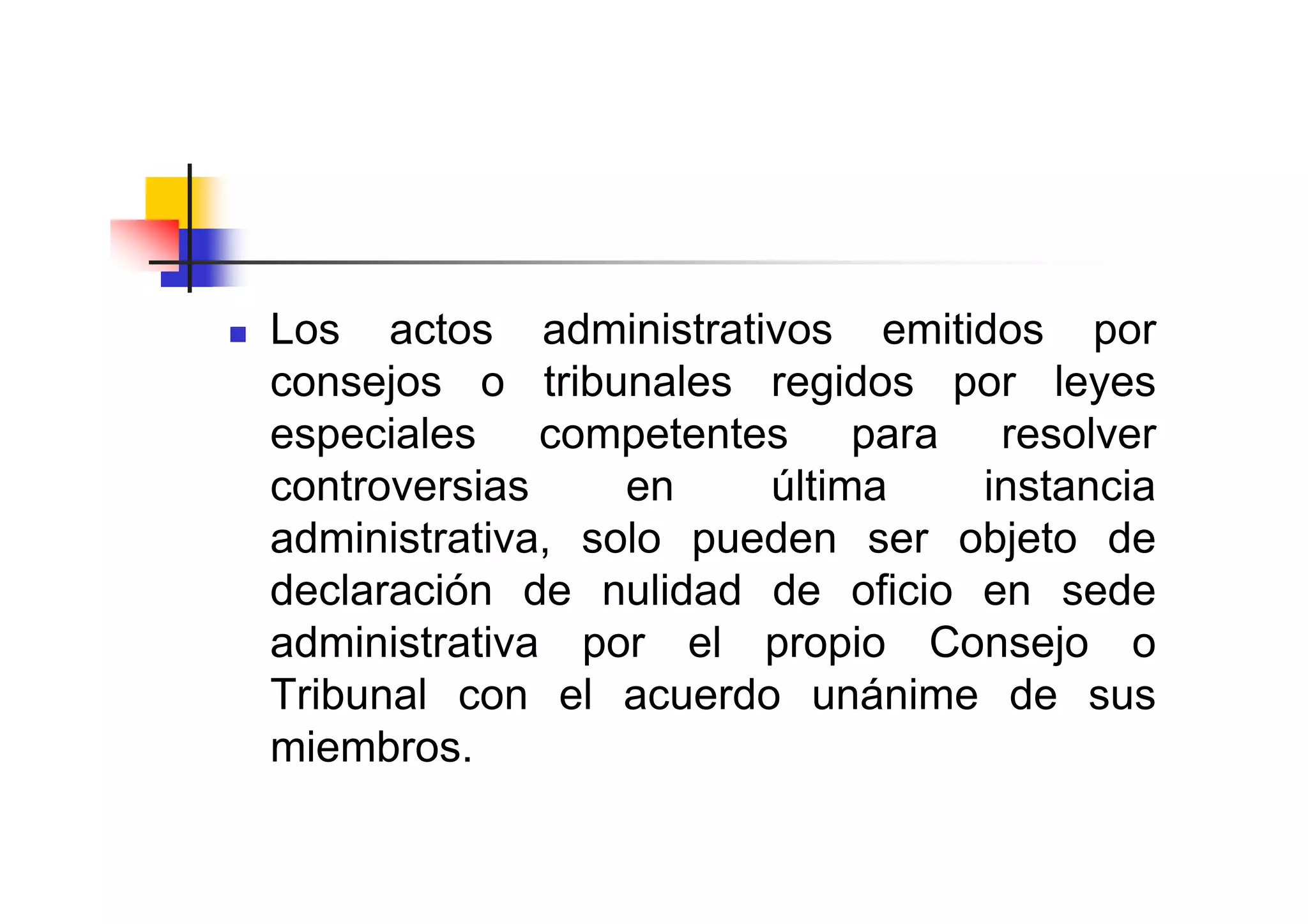 Los actos administrativos emitidos por
consejos o tribunales regidos por leyes
especiales competentes para resolver
controversias     en    última   instancia
administrativa, solo pueden ser objeto de
declaración de nulidad de oficio en sede
administrativa por el propio Consejo o
Tribunal con el acuerdo unánime de sus
miembros.
 