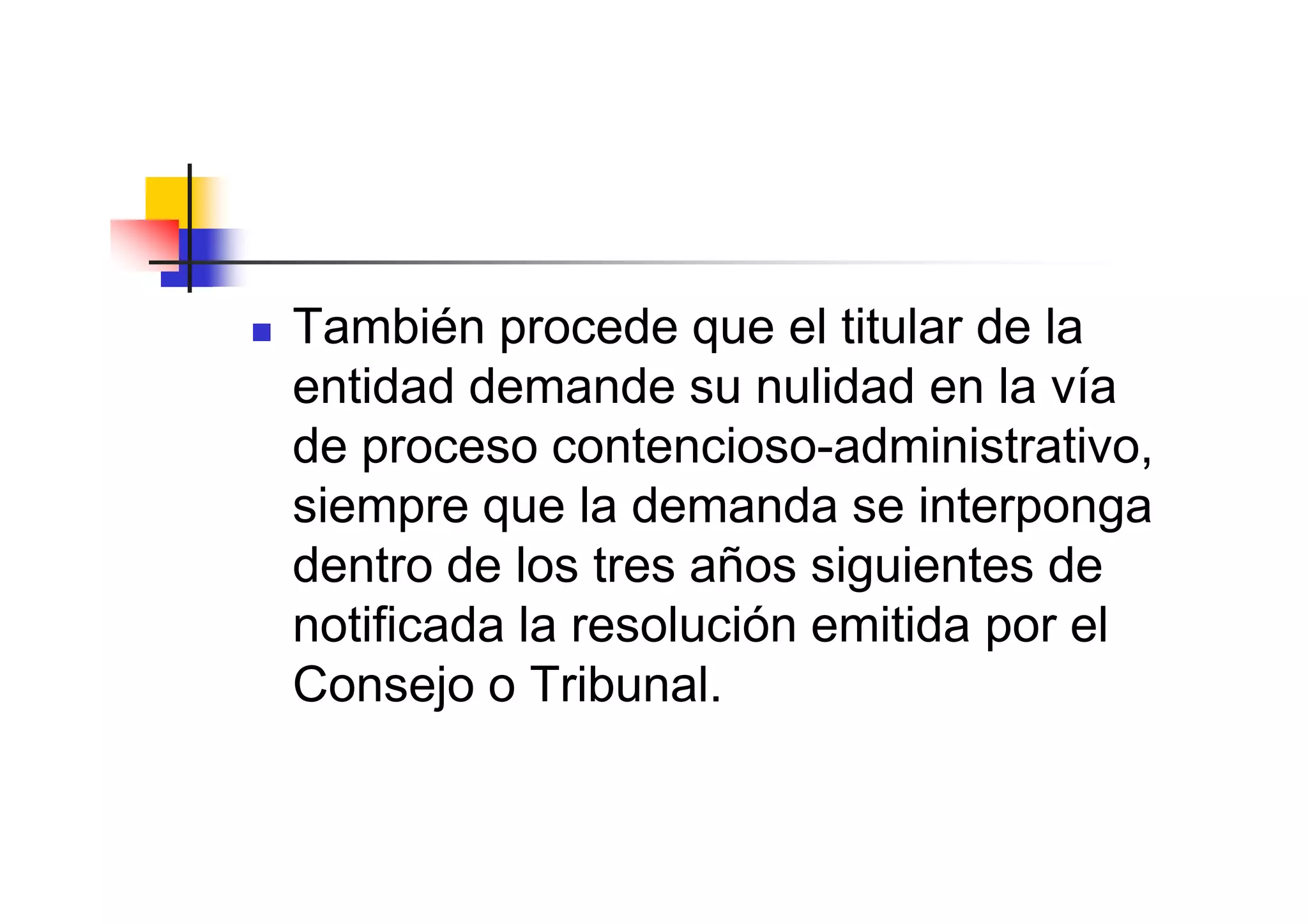 También procede que el titular de la
entidad demande su nulidad en la vía
de proceso contencioso-administrativo,
siempre que la demanda se interponga
dentro de los tres años siguientes de
notificada la resolución emitida por el
Consejo o Tribunal.
 