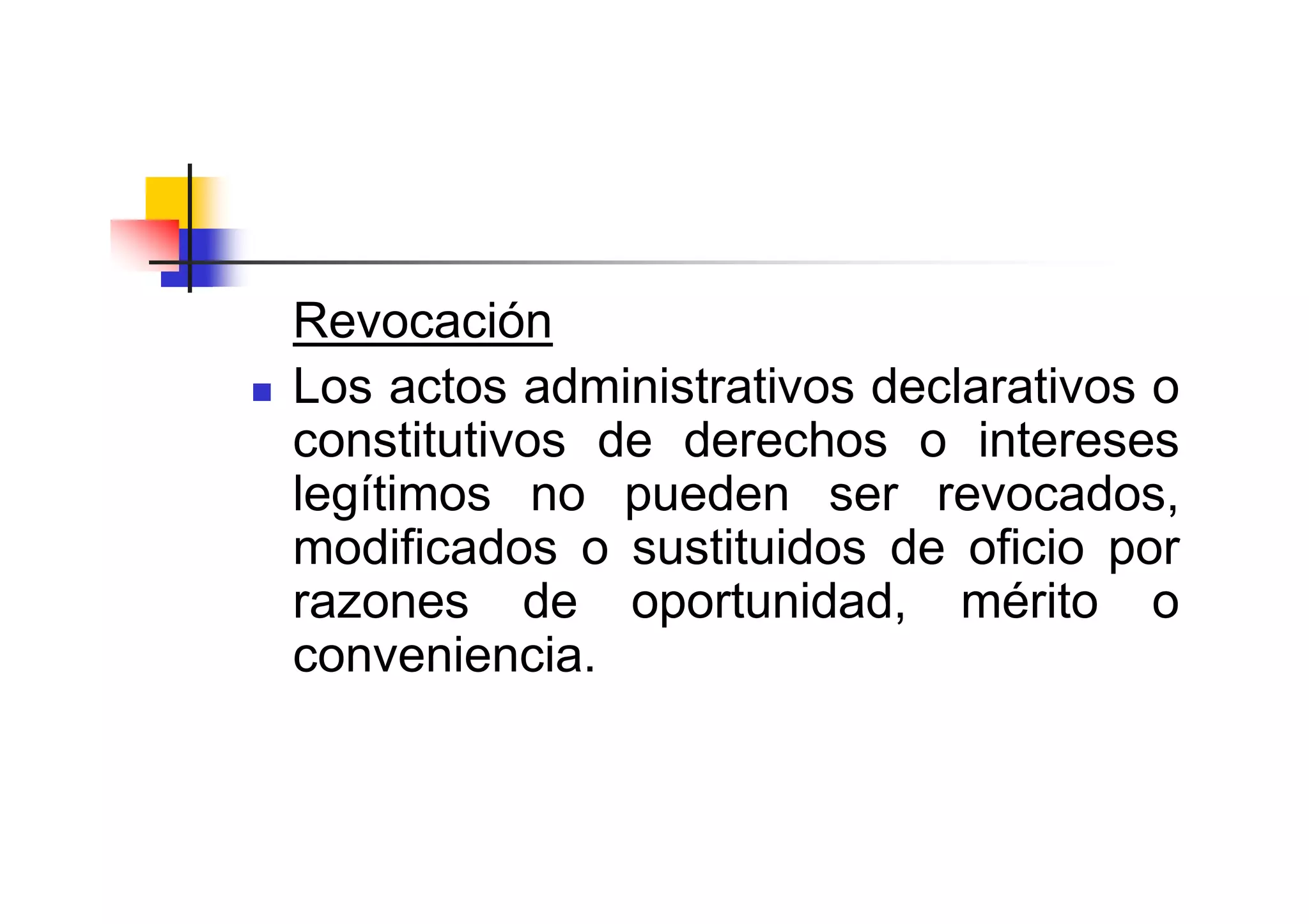 Revocación
Los actos administrativos declarativos o
constitutivos de derechos o intereses
legítimos no pueden ser revocados,
modificados o sustituidos de oficio por
razones de oportunidad, mérito o
conveniencia.
 