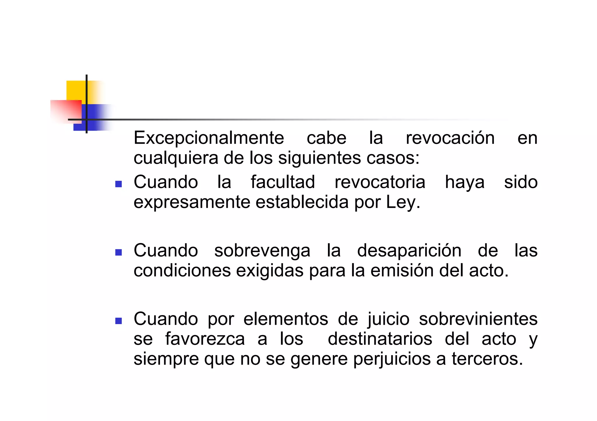 Excepcionalmente cabe la revocación en
cualquiera de los siguientes casos:
Cuando la facultad revocatoria haya sido
expresamente establecida por Ley.

Cuando sobrevenga la desaparición de las
condiciones exigidas para la emisión del acto.

Cuando por elementos de juicio sobrevinientes
se favorezca a los destinatarios del acto y
siempre que no se genere perjuicios a terceros.
 