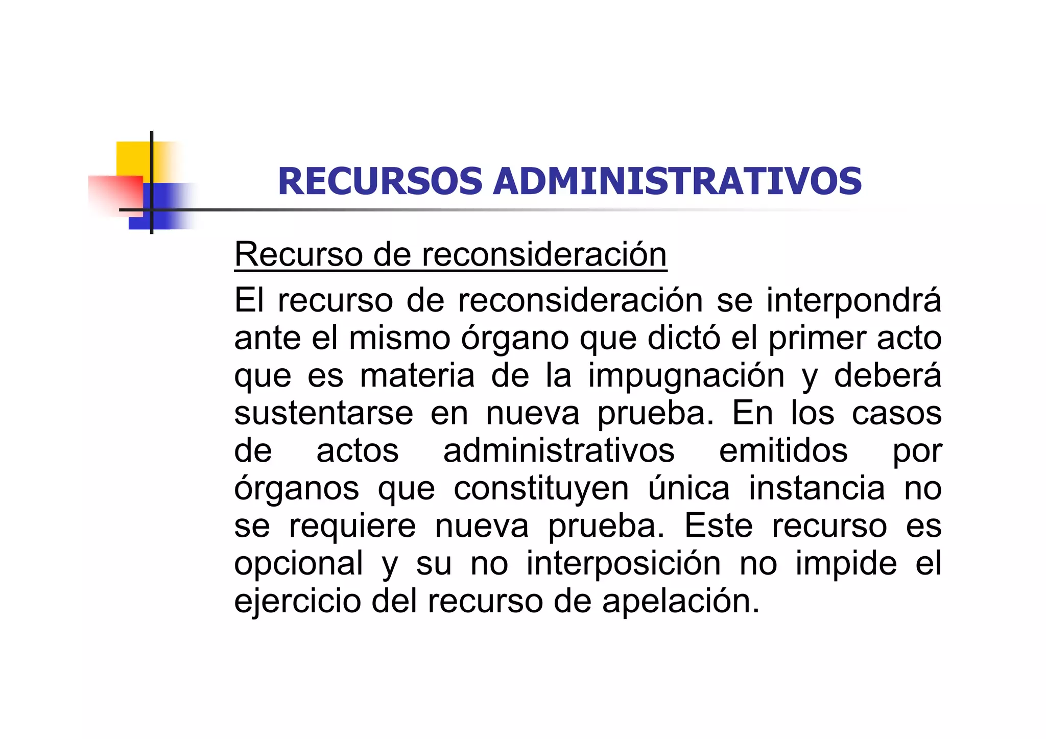 RECURSOS ADMINISTRATIVOS
Recurso de reconsideración
El recurso de reconsideración se interpondrá
ante el mismo órgano que dictó el primer acto
que es materia de la impugnación y deberá
sustentarse en nueva prueba. En los casos
de actos administrativos emitidos por
órganos que constituyen única instancia no
se requiere nueva prueba. Este recurso es
opcional y su no interposición no impide el
ejercicio del recurso de apelación.
 