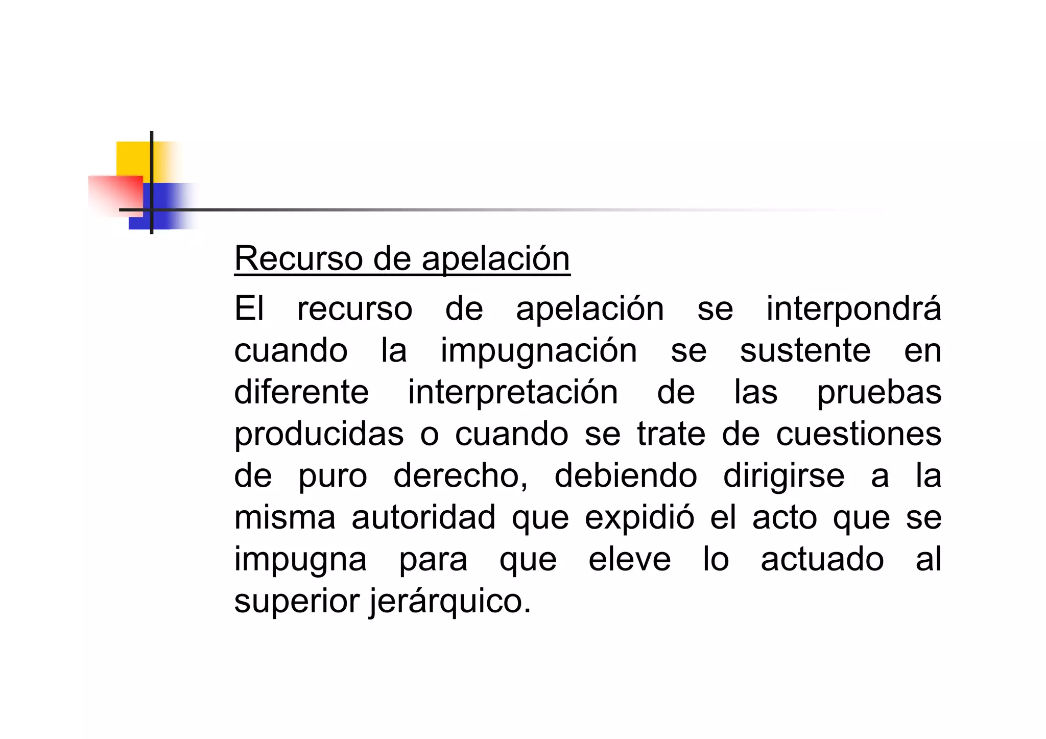 Recurso de apelación
El recurso de apelación se interpondrá
cuando la impugnación se sustente en
diferente interpretación de las pruebas
producidas o cuando se trate de cuestiones
de puro derecho, debiendo dirigirse a la
misma autoridad que expidió el acto que se
impugna para que eleve lo actuado al
superior jerárquico.
 