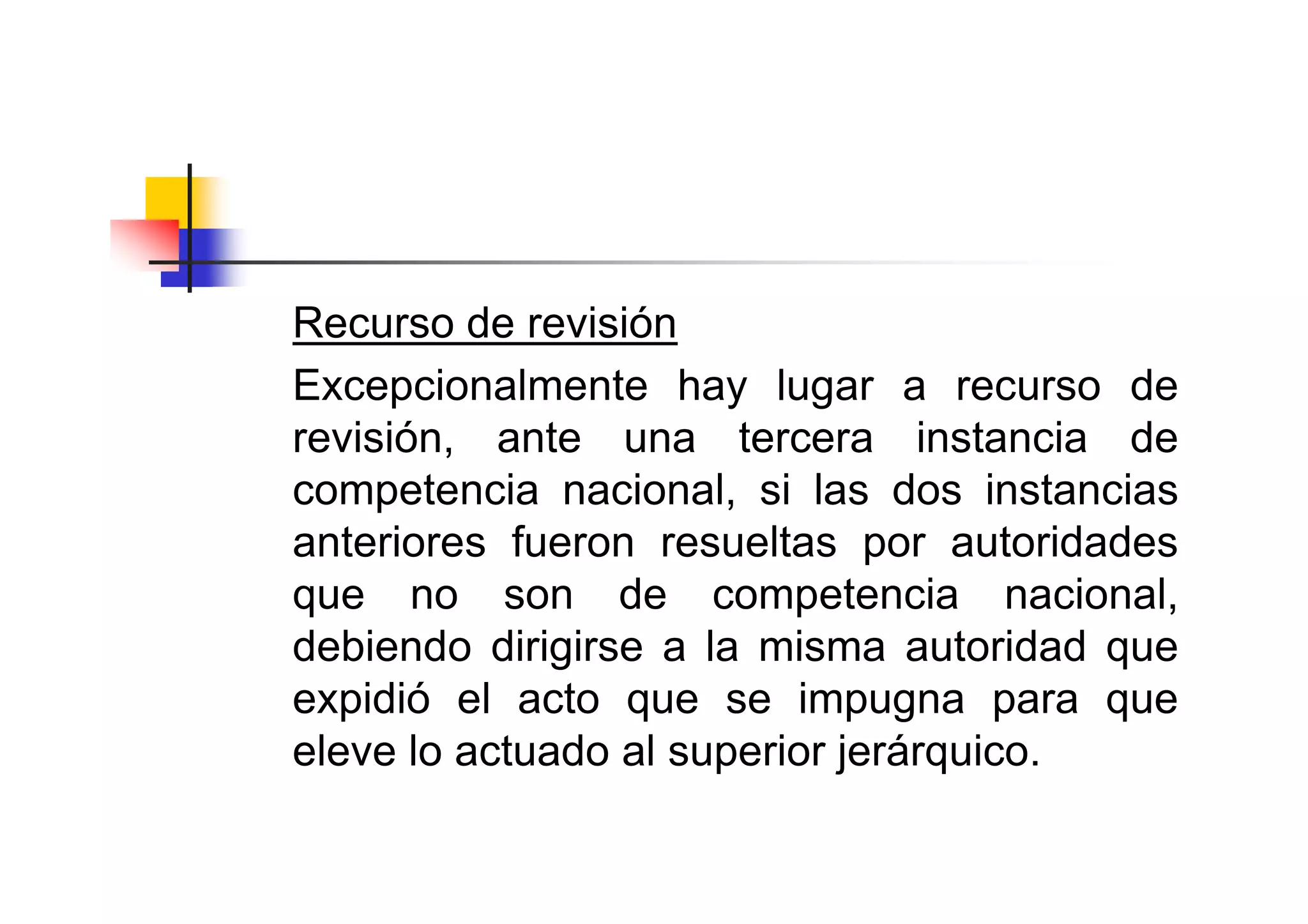 Recurso de revisión
Excepcionalmente hay lugar a recurso de
revisión, ante una tercera instancia de
competencia nacional, si las dos instancias
anteriores fueron resueltas por autoridades
que no son de competencia nacional,
debiendo dirigirse a la misma autoridad que
expidió el acto que se impugna para que
eleve lo actuado al superior jerárquico.
 