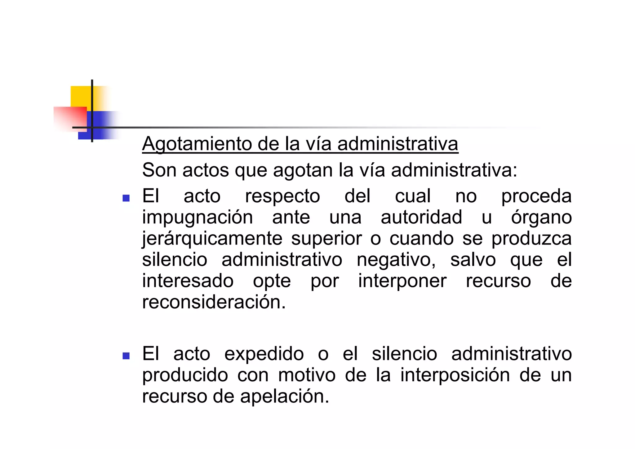 Agotamiento de la vía administrativa
Son actos que agotan la vía administrativa:
El acto respecto del cual no proceda
impugnación ante una autoridad u órgano
jerárquicamente superior o cuando se produzca
silencio administrativo negativo, salvo que el
interesado opte por interponer recurso de
reconsideración.

El acto expedido o el silencio administrativo
producido con motivo de la interposición de un
recurso de apelación.
 