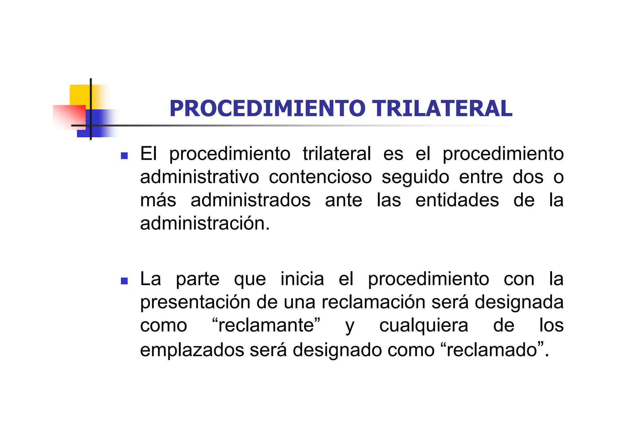 PROCEDIMIENTO TRILATERAL
El procedimiento trilateral es el procedimiento
administrativo contencioso seguido entre dos o
más administrados ante las entidades de la
administración.

La parte que inicia el procedimiento con la
presentación de una reclamación será designada
como “reclamante” y cualquiera de los
emplazados será designado como “reclamado”.
 