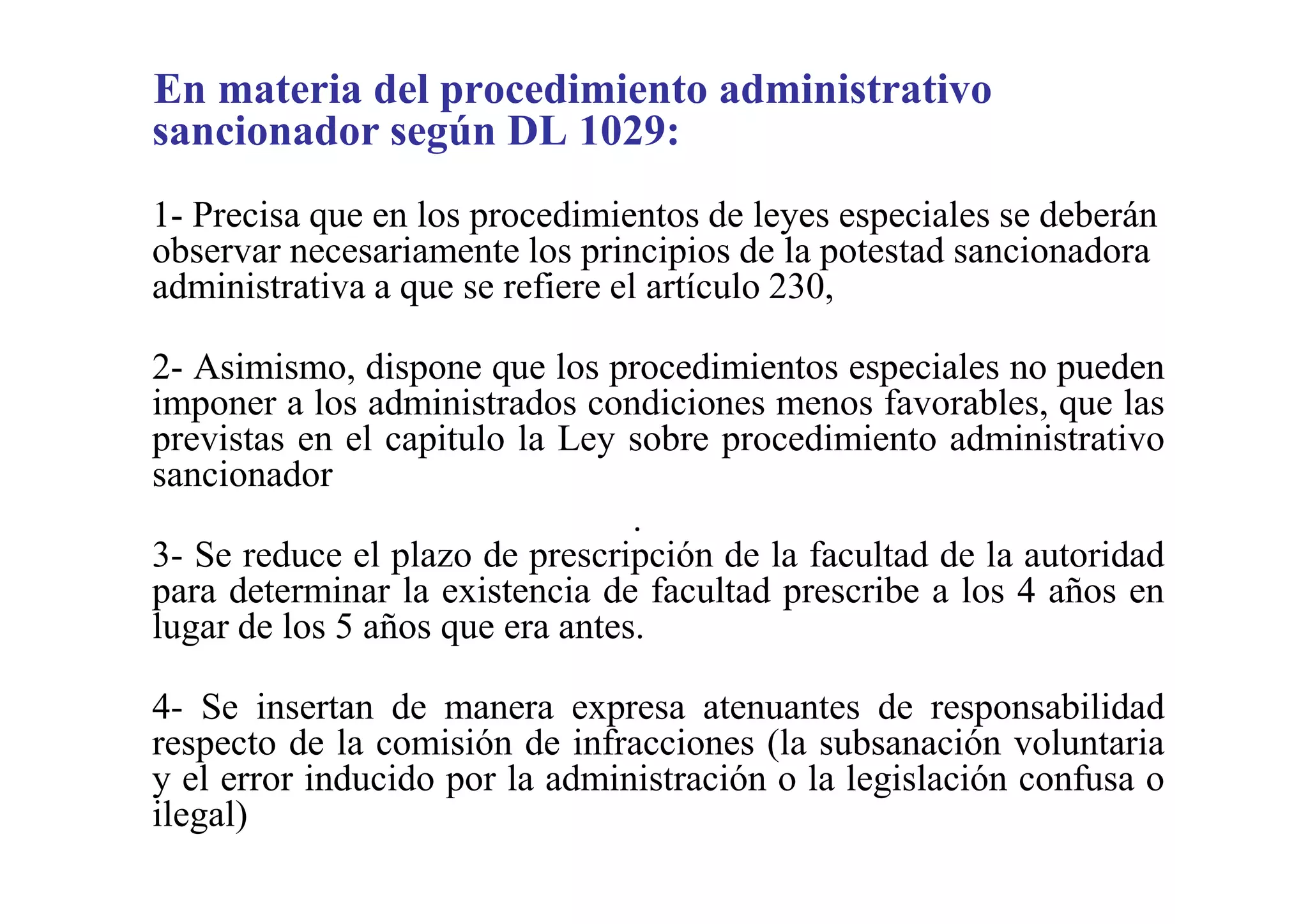 En materia del procedimiento administrativo
sancionador según DL 1029:
1- Precisa que en los procedimientos de leyes especiales se deberán
observar necesariamente los principios de la potestad sancionadora
administrativa a que se refiere el artículo 230,

2- Asimismo, dispone que los procedimientos especiales no pueden
imponer a los administrados condiciones menos favorables, que las
previstas en el capitulo la Ley sobre procedimiento administrativo
sancionador
                                 .
3- Se reduce el plazo de prescripción de la facultad de la autoridad
para determinar la existencia de facultad prescribe a los 4 años en
lugar de los 5 años que era antes.

4- Se insertan de manera expresa atenuantes de responsabilidad
respecto de la comisión de infracciones (la subsanación voluntaria
y el error inducido por la administración o la legislación confusa o
ilegal)

.
 