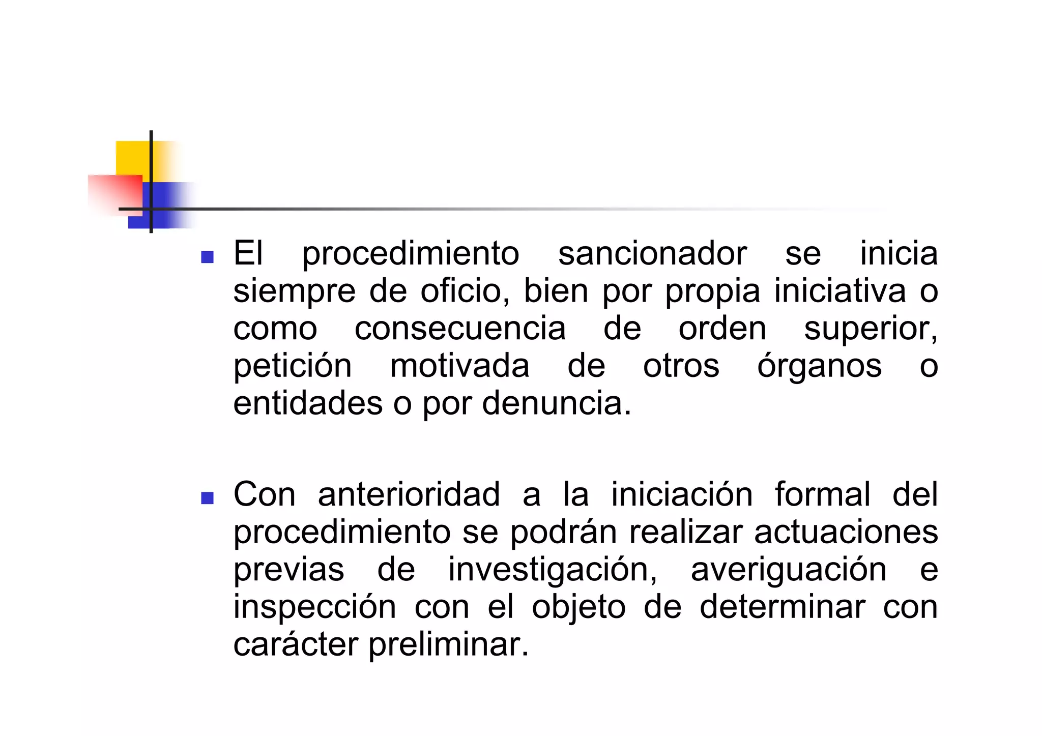 El procedimiento sancionador se inicia
siempre de oficio, bien por propia iniciativa o
como consecuencia de orden superior,
petición motivada de otros órganos o
entidades o por denuncia.

Con anterioridad a la iniciación formal del
procedimiento se podrán realizar actuaciones
previas de investigación, averiguación e
inspección con el objeto de determinar con
carácter preliminar.
 