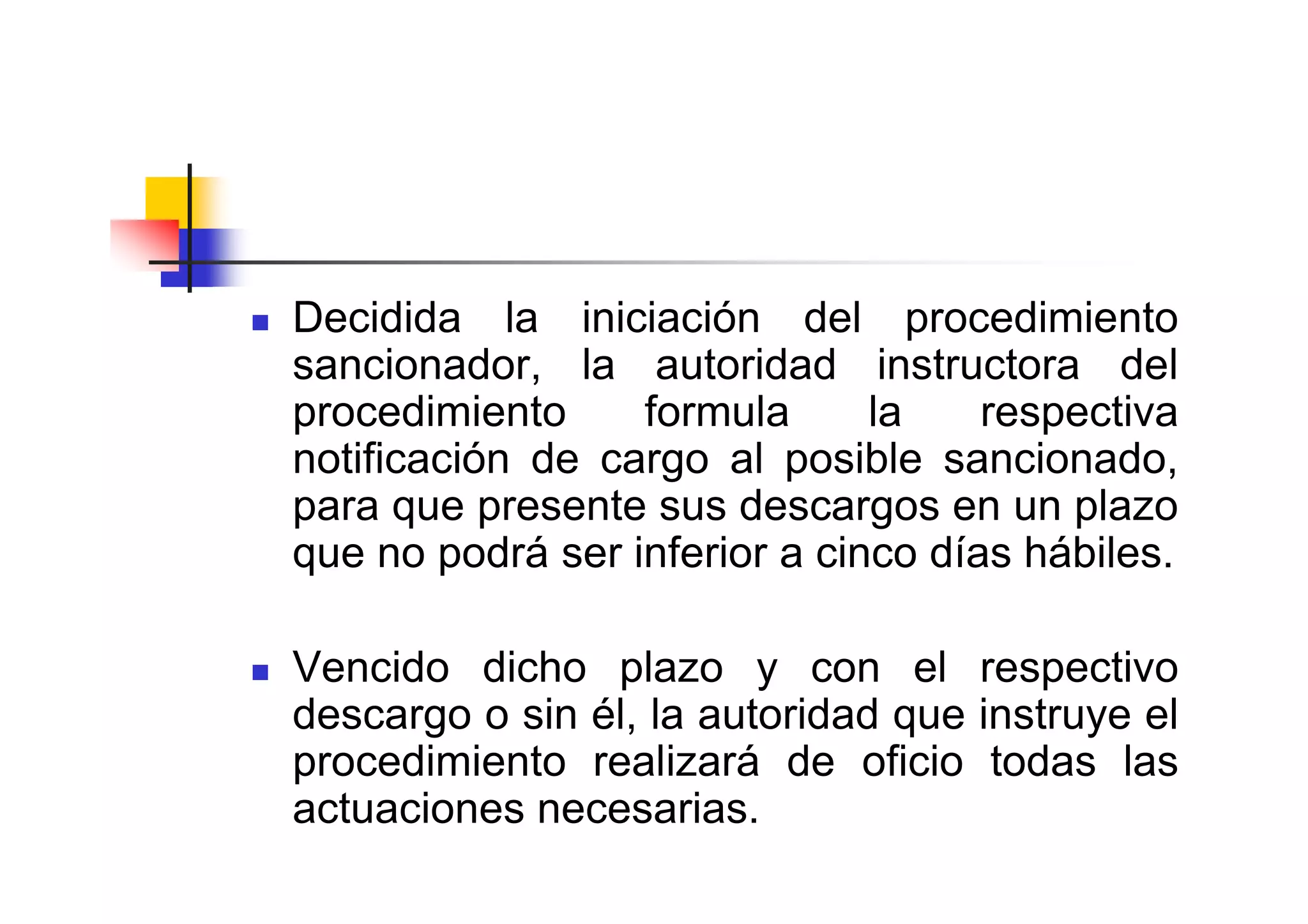Decidida la iniciación del procedimiento
sancionador, la autoridad instructora del
procedimiento     formula      la    respectiva
notificación de cargo al posible sancionado,
para que presente sus descargos en un plazo
que no podrá ser inferior a cinco días hábiles.

Vencido dicho plazo y con el respectivo
descargo o sin él, la autoridad que instruye el
procedimiento realizará de oficio todas las
actuaciones necesarias.
 