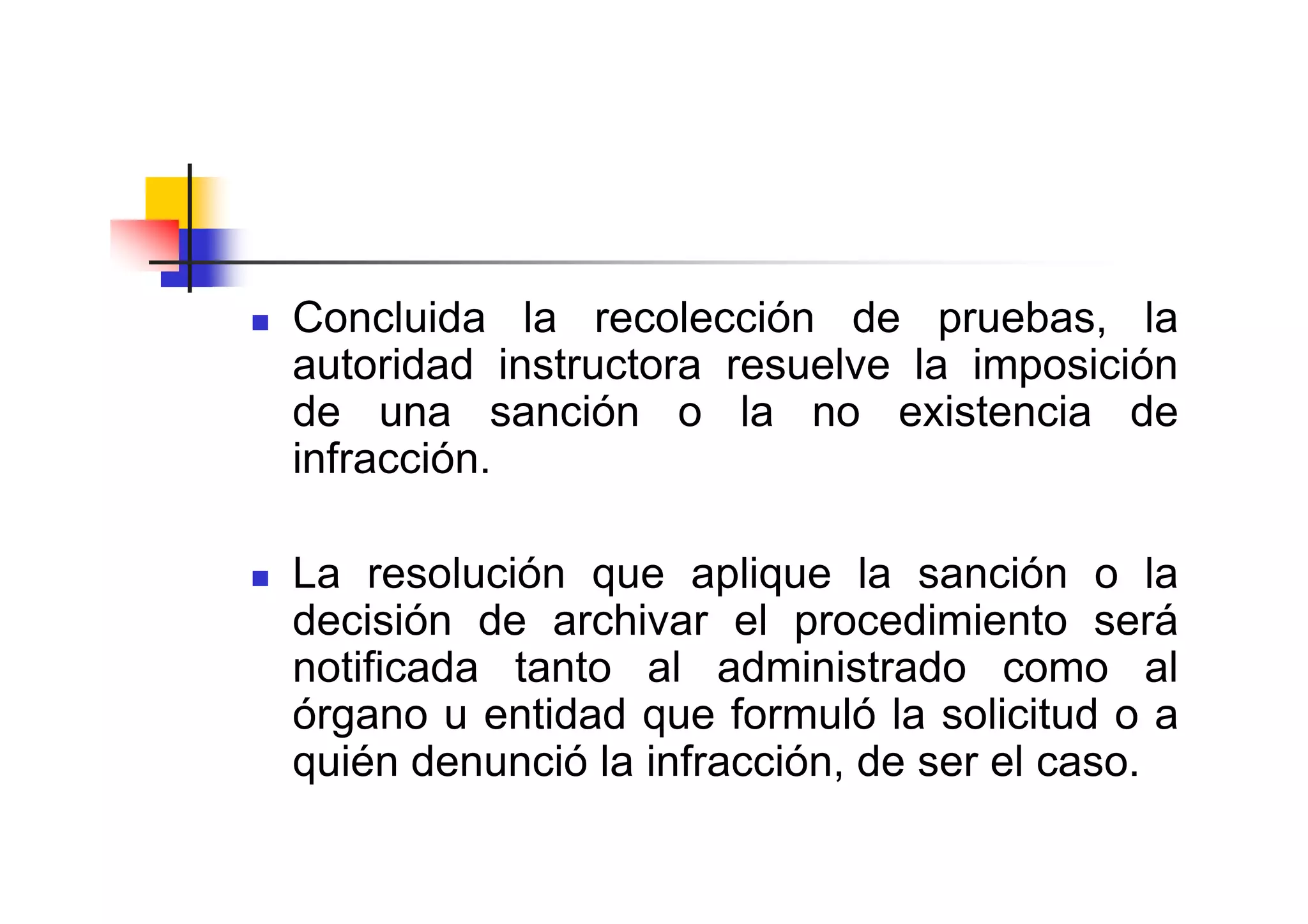 Concluida la recolección de pruebas, la
autoridad instructora resuelve la imposición
de una sanción o la no existencia de
infracción.

La resolución que aplique la sanción o la
decisión de archivar el procedimiento será
notificada tanto al administrado como al
órgano u entidad que formuló la solicitud o a
quién denunció la infracción, de ser el caso.
 