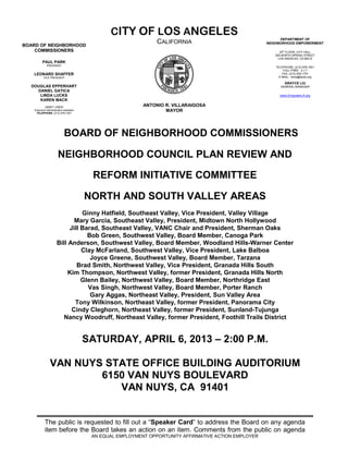 CITY OF LOS ANGELES
                                                                                                              DEPARTMENT OF
BOARD OF NEIGHBORHOOD
                                                                 CALIFORNIA                             NEIGHBORHOOD EMPOWERMENT

    COMMISSIONERS                                                                                             20th FLOOR, CITY HALL
                                                                                                           200 NORTH SPRING STREET
                                                                                                             LOS ANGELES, CA 90012
          PAUL PARK
              PRESIDENT
                                                                                                           TELEPHONE: (213) 978-1551
                                                                                                                TOLL-FREE: 3-1-1
   LEONARD SHAFFER                                                                                             FAX: (213) 978-1751
           VICE PRESIDENT                                                                                    E-MAIL: done@lacity.org

                                                                                                                GRAYCE LIU
  DOUGLAS EPPERHART                                                                                           GENERAL MANAGER
    DANIEL GATICA
     LINDA LUCKS                                                                                             www.EmpowerLA.org
     KAREN MACK
            JANET LINDO                                     ANTONIO R. VILLARAIGOSA
    Executive Administrative Assistant
     TELEPHONE: (213) 978-1551
                                                                    MAYOR




                             BOARD OF NEIGHBORHOOD COMMISSIONERS

                        NEIGHBORHOOD COUNCIL PLAN REVIEW AND

                                           REFORM INITIATIVE COMMITTEE

                                         NORTH AND SOUTH VALLEY AREAS
                                 Ginny Hatfield, Southeast Valley, Vice President, Valley Village
                              Mary Garcia, Southeast Valley, President, Midtown North Hollywood
                            Jill Barad, Southeast Valley, VANC Chair and President, Sherman Oaks
                                   Bob Green, Southwest Valley, Board Member, Canoga Park
                       Bill Anderson, Southwest Valley, Board Member, Woodland Hills-Warner Center
                                 Clay McFarland, Southwest Valley, Vice President, Lake Balboa
                                    Joyce Greene, Southwest Valley, Board Member, Tarzana
                               Brad Smith, Northwest Valley, Vice President, Granada Hills South
                            Kim Thompson, Northwest Valley, former President, Granada Hills North
                                 Glenn Bailey, Northwest Valley, Board Member, Northridge East
                                   Vas Singh, Northwest Valley, Board Member, Porter Ranch
                                    Gary Aggas, Northeast Valley, President, Sun Valley Area
                              Tony Wilkinson, Northeast Valley, former President, Panorama City
                             Cindy Cleghorn, Northeast Valley, former President, Sunland-Tujunga
                          Nancy Woodruff, Northeast Valley, former President, Foothill Trails District


                                         SATURDAY, APRIL 6, 2013 – 2:00 P.M.

                 VAN NUYS STATE OFFICE BUILDING AUDITORIUM
                         6150 VAN NUYS BOULEVARD
                            VAN NUYS, CA 91401


            The public is requested to fill out a “Speaker Card” to address the Board on any agenda
            item before the Board takes an action on an item. Comments from the public on agenda
                                          AN EQUAL EMPLOYMENT OPPORTUNITY AFFIRMATIVE ACTION EMPLOYER
 