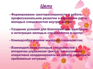 Цели- Формирование заинтересованности в работе, профессиональном развитии и карьерном росте молодых специалистов внутри Центра;- Создание условий для благоприятной адаптации и интеграции молодых специалистов в Центр;- Командообразование молодых специалистов;- Взаимодействие молодых специалистов с аппаратом управления Центра, позволяющее оперативно координировать их работу, разрешать проблемные ситуации.