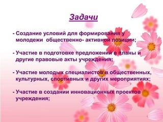 Задачи- Создание условий для формирования у молодежи  общественно- активной позиции;- Участие в подготовке предложений в планы и другие правовые акты учреждения;- Участие молодых специалистов в общественных, культурных, спортивных и других мероприятиях;- Участие в создании инновационных проектов учреждения;