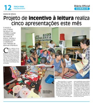 mania de leitura
Projeto de incentivo à leitura realiza
cinco apresentações este mês
O intuito é
criar o hábito
de leitura nos
cidadãos e ajudar
os profissionais
das redes de
ensino, creches e
entidades sociais
a trabalharem
com métodos de
estimulo à literatura
C
om o objetivo de des-
pertar o gosto e o in-
teresse pela leitura por
onde passa, o projeto
Mania de Leitura, realizado pela
Secretaria de Cultura em parceria
com a Secretaria de Educação,
visitará cinco pontos da Cidade
este mês. A programação de ju-
nho começou na segunda-feira, 3,
com visita à Creche Myoko Sato,
na Prainha.
Nesta terça-feira, o
projeto da Prefeitura
estará na Aldeia
Nesta terça-feira, 4, o projeto
chega à ONG Nostra Aldeia, a
partir das 15 horas. Já no dia 5, a
edição é dupla, passando em dois
pontos do Bairro Santa Cruz dos
Navegantes, às 14h30 e 15h30.
Um deles é o Anexo Escola
Philomena Cardoso de Oliveira.
No dia 19, as edições deste mês
terminam na Escola Municipal
Adelaide Fernandes, às 8h30.
As histórias escolhidas para
serem trabalhadas nessas edições
são: A Princesinha Dorminhoca,
de Monteiro Cardoso; O Ratinho,
O Morango Vermelho Maduro e
O Grande Urso Esfomeado, de
Don e Audrey Wood, e O Grilo
e o Vagalume, de Maria Helena
Fernandes Leite. O Mania de
Leitura tem o apoio, por meio de
doação de livros, do Proler/BS,
Fundação Educar Dpaschoal e a
Livraria Viva Livros.
FotoPMG
PedroRezende
terça-feira
4 de junho de 2013
12 GUARUJÁ
Diário Oficial
 