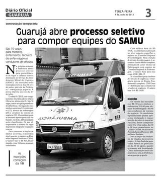 contratação temporária
Guarujá abre processo seletivo
para compor equipes do SAMU
São 76 vagas
para médicos,
enfermeiros, técnicos
de enfermagem e
condutores de veículos
As
inscrições
começam
dia 10
N
a próxima semana,
a Prefeitura abrirá
processo seletivo
para preenchimen-
to de vagas e cadastro reserva
destinados ao Serviço de Aten-
dimento Móvel de Urgência
(SAMU). As inscrições serão
realizadas entre os dias 10 e 14
de junho, pelo site da Prefeitu-
ra – www.guaruja.sp.gov.br. A
prova objetiva será no dia 07
de julho.
O edital 01/2013, com o regu-
lamento, foi publicado no Diário
Oficial do último dia 28. São 76
vagas, sendo seis para portadores
de deficiência. As vagas são para
médico socorrista (11), enfermei-
ro (12), técnico de enfermagem
(25) e condutor de veículo de
urgência (28). O candidato pode
se inscrever apenas para uma das
funções. Ao todo, 235 candidatos
serão classificados. Os que ul-
trapassarem o número de vagas
disponíveis integrarão o cadastro
reserva.
Para concorrer à função de
médico socorrista, é necessário
nível superior e registro no Con-
selho Regional Medicina (CRM).
O salário base é R$ 524,28 por
plantão, com 24 horas semanais
trabalhadas.
Com salário base de R$
3.036, os enfermeiros precisam
ter nível superior específico e
registro no Conselho Regional
de Enfermagem. Para a função
de técnico de enfermagem, é ne-
cessário Ensino Médio completo,
formação em Curso Técnico de
Enfermagem com registro no
Conselho Regional de Enferma-
gem. O salário base para esse
cargo é R$ 2.684,19.
Já o candidato para condutor
de veículo de urgência e emer-
gência precisa ter Ensino Fun-
damental completo, CNH letra
D e habilitação para condutor de
veículos de urgência. O salário
base é de R$ 1.620.
Inscrições
Os valores das inscrições
são R$ 70 para médicos e
enfermeiros, R$ 60 para téc-
nicos de enfermagem e R$ 40
para condutores de veículos
de urgência. Os candidatos
hipossuficientes podem apre-
sentar declaração e requer
isenção do valor da inscrição.
Para isso, devem comparecer
entre 10 a 12 de junho, das 10
às 16 horas, pessoalmente, no
Ginásio Guaibê, localizado na
Avenida Santos Dumont, 420,
no Santo Antônio.
Para a função de conduto-
res de veículos, haverá prova
prática. A lista final dos apro-
vados deverá ser publicada
no dia 14 de agosto, quando
o processo será homologado.
Outras informações estão dis-
poníveis no site da Prefeitura:
www.guaruja.sp.gov.br.
Arquivo/PMG
terça-feira
4 de junho de 2013
3GUARUJÁ
Diário Oficial
 