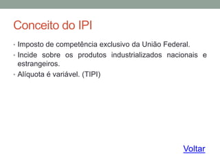 Conceito do IPI
• Imposto de competência exclusivo da União Federal.
• Incide sobre os produtos industrializados nacionais e
estrangeiros.
• Alíquota é variável. (TIPI)
Voltar
 