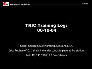 TRIC Training Log:  06-19-04 Client: Orange Coast Plumbing, Santa Ana, CA Job: Replace 4” C. I. drain line under concrete patio at fire station Pull: 40’ / 4” / SDR17 / Downstream 