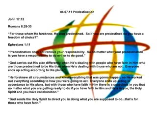 04.07.11 Predestination John 17:12   Romans 8:28-30   “ For those whom He foreknew, He also predestined.  So if you are predestined do you have a freedom of choice?”   Ephesians 1:11   “ Predestination does not remove your responsibility.  So no matter what your predestination is you have a responsibility to do evil or to do good.”   “ God carries out His plan differently when He’s dealing with people who have faith in Him who are those predestined to be His than when He’s dealing with those who are not.  Everyone ends up acting according to His plans.”   “ He foreknew all circumstances and knew everything that was gonna happen, so He worked out everything according to how you were going to act.  Everyone ends up acting in accordance to His plans, but with those who have faith in Him there is a conscious in you that no matter what you are getting ready to do if you have faith in Him and He’s in you, the Holy Spirit and you have collaboration.” “ God sends the Holy Spirit to direct you in doing what you are supposed to do...that’s for those who have faith.”   