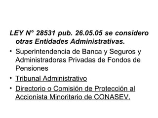 LEY N° 28531 pub. 26.05.05 se considero
  otras Entidades Administrativas.
• Superintendencia de Banca y Seguros y
  Administradoras Privadas de Fondos de
  Pensiones
• Tribunal Administrativo
• Directorio o Comisión de Protección al
  Accionista Minoritario de CONASEV.
 