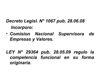 Decreto Legisl. N° 1067 pub. 28.06.08
  Incorporo:
• Comision Nacional Supervisora de
  Empresas y Valores.

LEY N° 29364 pub. 28.05.09 regulo la
 competencia funcional en su forma
 originaria.
 