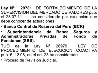 Ley Nº 29781 DE FORTALECIMIENTO DE LA
SUPERVISION DEL MERCADO DE VALORES pub.
el 28.07.11      ha considerado por excepción que
debe conocer de actuaciones
• Banco Central de Reserva del Perú (BCR)
• Superintendencia de Banca Seguros y
Administradoras       Privadas     de    Fondo  de
Pensiones (SBS).
TUO de la Ley N° 26979                      LEY DE
PROCEDIMIENTO DE EJECUCION COACTIVA
pub. 6. 12.08, en el art. 23 ha considerado
• Proceso de Revisión Judicial.
 