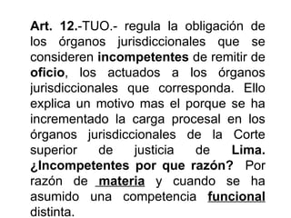 Art. 12.-TUO.- regula la obligación de
los órganos jurisdiccionales que se
consideren incompetentes de remitir de
oficio, los actuados a los órganos
jurisdiccionales que corresponda. Ello
explica un motivo mas el porque se ha
incrementado la carga procesal en los
órganos jurisdiccionales de la Corte
superior     de   justicia de    Lima.
¿Incompetentes por que razón? Por
razón de materia y cuando se ha
asumido una competencia funcional
distinta.
 