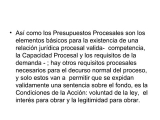 • Así como los Presupuestos Procesales son los
  elementos básicos para la existencia de una
  relación jurídica procesal valida- competencia,
  la Capacidad Procesal y los requisitos de la
  demanda - ; hay otros requisitos procesales
  necesarios para el decurso normal del proceso,
  y solo estos van a permitir que se expidan
  validamente una sentencia sobre el fondo, es la
  Condiciones de la Acción: voluntad de la ley, el
  interés para obrar y la legitimidad para obrar.
 