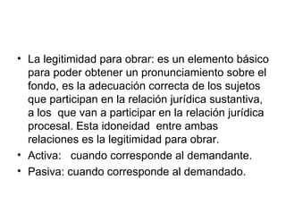 • La legitimidad para obrar: es un elemento básico
  para poder obtener un pronunciamiento sobre el
  fondo, es la adecuación correcta de los sujetos
  que participan en la relación jurídica sustantiva,
  a los que van a participar en la relación jurídica
  procesal. Esta idoneidad entre ambas
  relaciones es la legitimidad para obrar.
• Activa: cuando corresponde al demandante.
• Pasiva: cuando corresponde al demandado.
 